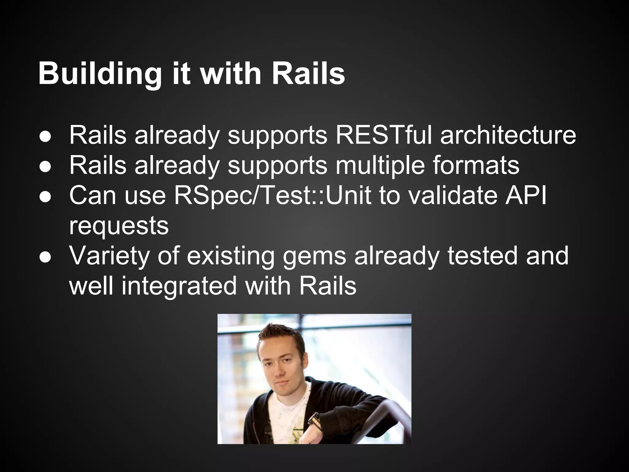 Building it with Rails
● Rails already supports RESTful architecture
● Rails already supports multiple formats
● Can use RSpec/Test::Unit to validate API
  requests
● Variety of existing gems already tested and
  well integrated with Rails
 