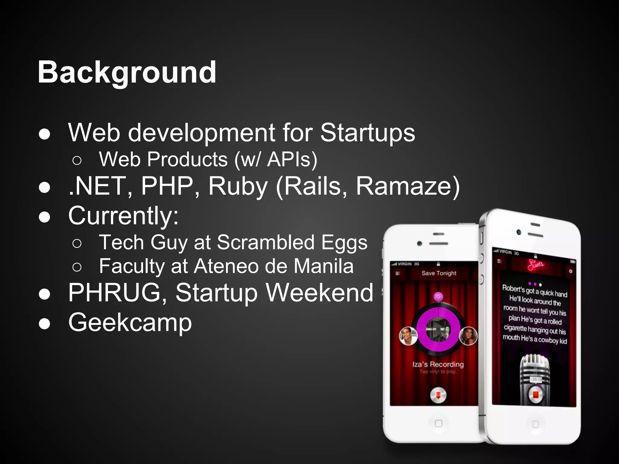 Background
● Web development for Startups
  ○ Web Products (w/ APIs)
● .NET, PHP, Ruby (Rails, Ramaze)
● Currently:
  ○ Tech Guy at Scrambled Eggs
  ○ Faculty at Ateneo de Manila
● PHRUG, Startup Weekend
● Geekcamp
 