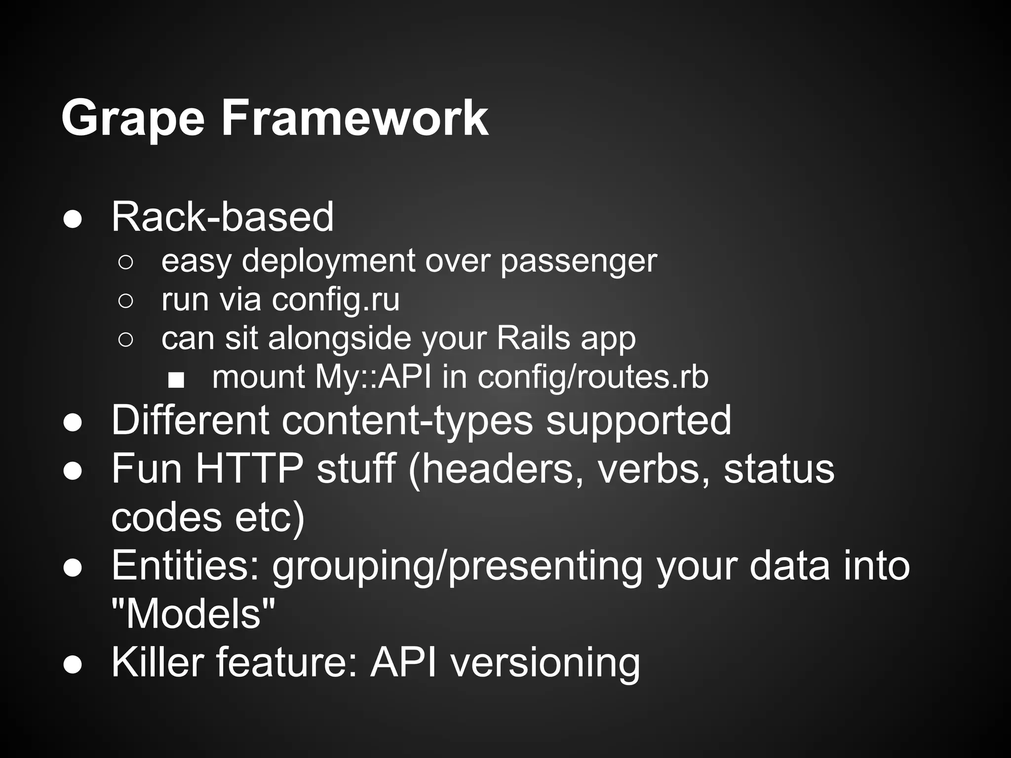 Grape Framework
● Rack-based
   ○ easy deployment over passenger
   ○ run via config.ru
   ○ can sit alongside your Rails app
     ■ mount My::API in config/routes.rb
● Different content-types supported
● Fun HTTP stuff (headers, verbs, status
  codes etc)
● Entities: grouping/presenting your data into
  "Models"
● Killer feature: API versioning
 