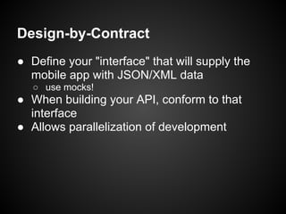 Design-by-Contract
● Define your "interface" that will supply the
  mobile app with JSON/XML data
   ○ use mocks!
● When building your API, conform to that
  interface
● Allows parallelization of development
 