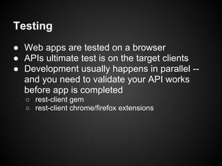 Testing
● Web apps are tested on a browser
● APIs ultimate test is on the target clients
● Development usually happens in parallel --
  and you need to validate your API works
  before app is completed
  ○ rest-client gem
  ○ rest-client chrome/firefox extensions
 