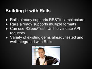 Building it with Rails
● Rails already supports RESTful architecture
● Rails already supports multiple formats
● Can use RSpec/Test::Unit to validate API
  requests
● Variety of existing gems already tested and
  well integrated with Rails
 