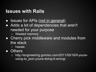Issues with Rails
● Issues for APIs (not in general)
● Adds a lot of dependencies that aren't
  needed for your purpose
  ○ Wasted memory
● Cherry pick middleware and modules from
  the stack
  ○ hassle.
● Others
  ○ http://engineering.gomiso.com/2011/05/16/if-youre-
    using-to_json-youre-doing-it-wrong/
 