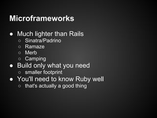 Microframeworks
● Much lighter than Rails
  ○   Sinatra/Padrino
  ○   Ramaze
  ○   Merb
  ○   Camping
● Build only what you need
  ○ smaller footprint
● You'll need to know Ruby well
  ○ that's actually a good thing
 
