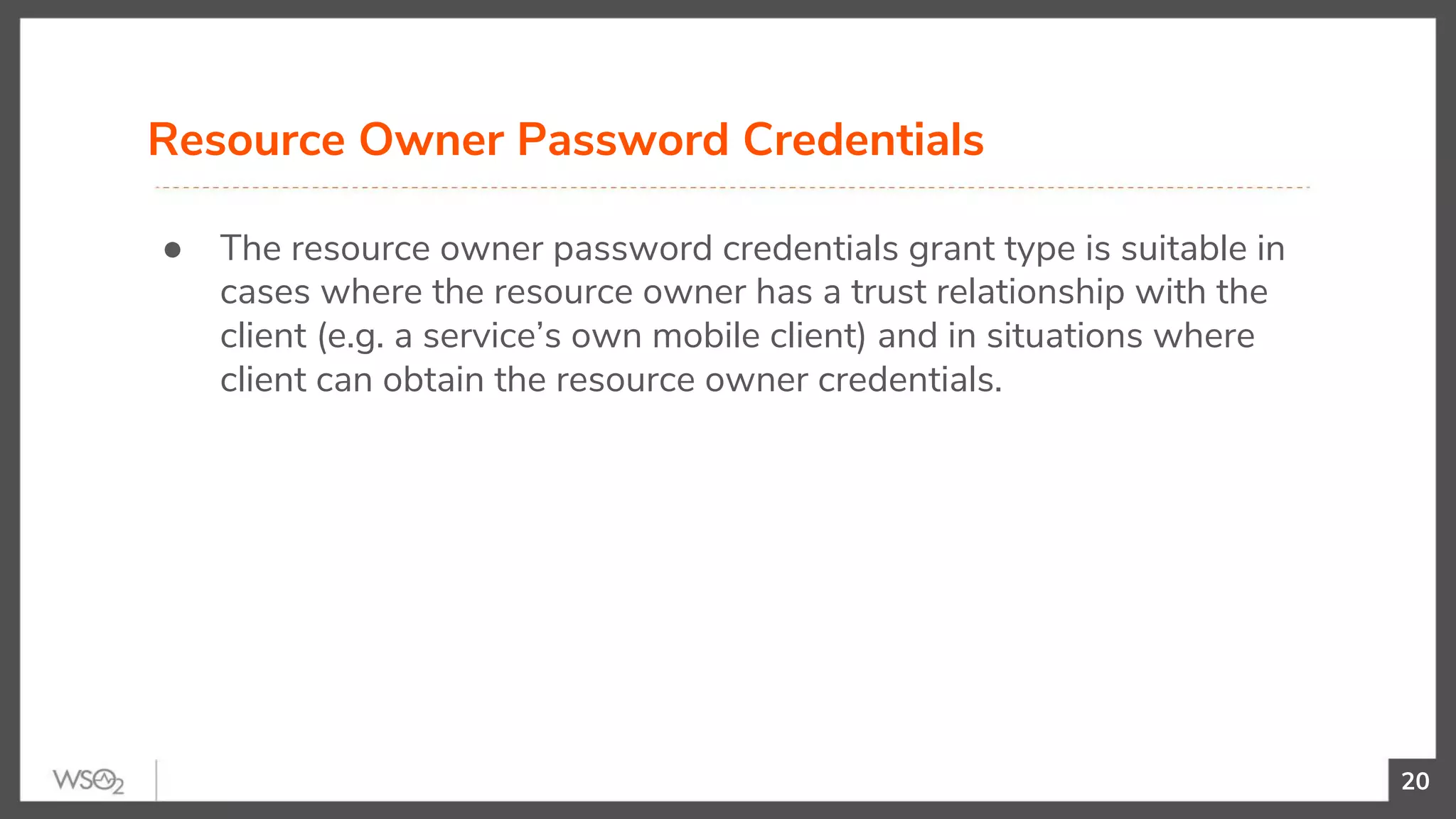 20
● The resource owner password credentials grant type is suitable in
cases where the resource owner has a trust relationship with the
client (e.g. a service’s own mobile client) and in situations where
client can obtain the resource owner credentials.
Resource Owner Password Credentials
 