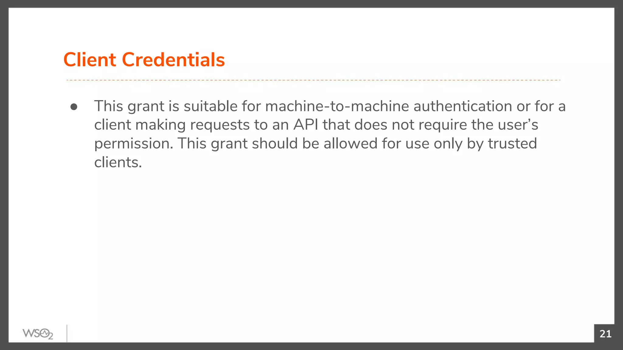21
● This grant is suitable for machine-to-machine authentication or for a
client making requests to an API that does not require the user’s
permission. This grant should be allowed for use only by trusted
clients.
Client Credentials
 
