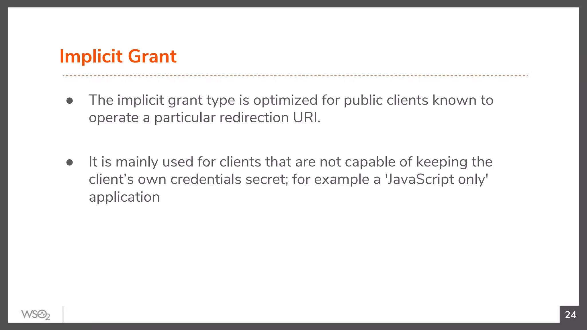 24
● The implicit grant type is optimized for public clients known to
operate a particular redirection URI.
● It is mainly used for clients that are not capable of keeping the
client’s own credentials secret; for example a 'JavaScript only'
application
Implicit Grant
 