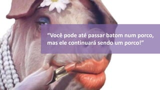 “Você pode até passar batom num porco, 
mas ele continuará sendo um porco!” 
 