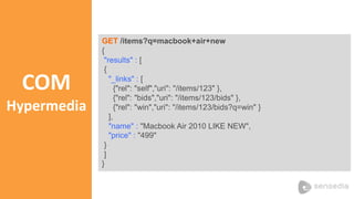 COM 
Hypermedia 
GET /items?q=macbook+air+new 
{ 
"results" : [ 
{ 
"_links" : [ 
{"rel": "self","uri": "/items/123" }, 
{"rel": "bids","uri": "/items/123/bids" }, 
{"rel": "win","uri": "/items/123/bids?q=win" } 
], 
"name" : "Macbook Air 2010 LIKE NEW", 
"price" : "499" 
} 
] 
} 
 