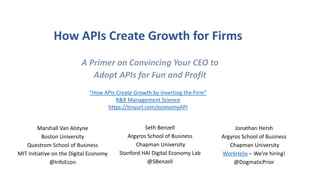 How APIs Create Growth for Firms
Jonathan Hersh
Argyros School of Business
Chapman University
WorkHelix – We’re hiring!
@DogmaticPrior
Marshall Van Alstyne
Boston University
Questrom School of Business
MIT Initiative on the Digital Economy
@InfoEcon
A Primer on Convincing Your CEO to
Adopt APIs for Fun and Profit
Seth Benzell
Argyros School of Business
Chapman University
Stanford HAI Digital Economy Lab
@SBenzell
“How APIs Create Growth by Inverting the Firm”
R&R Management Science
https://tinyurl.com/economyAPI
 