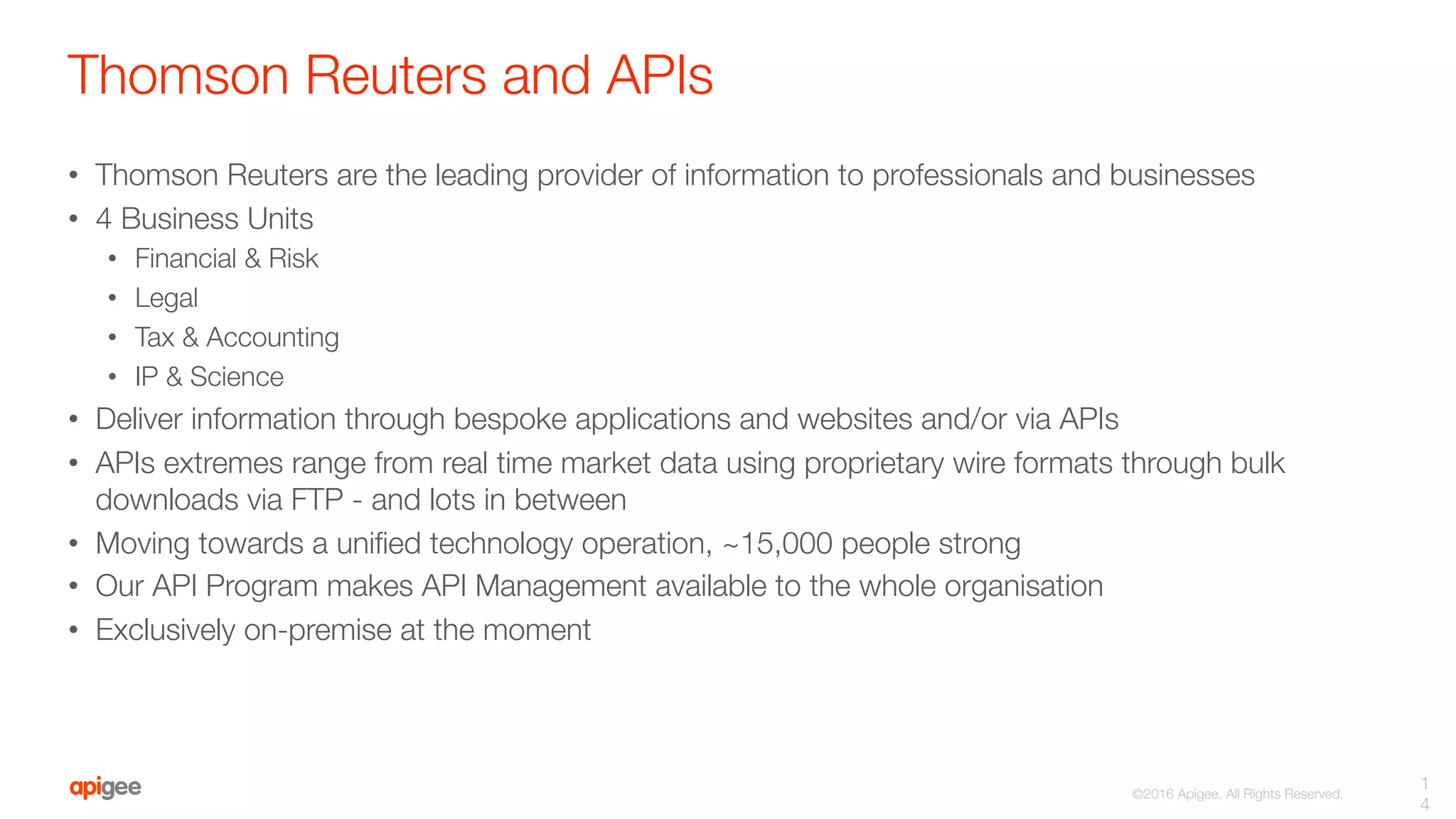 ©2016 Apigee. All Rights Reserved. 
Thomson Reuters and APIs
•  Thomson Reuters are the leading provider of information to professionals and businesses
•  4 Business Units
•  Financial & Risk
•  Legal
•  Tax & Accounting
•  IP & Science
•  Deliver information through bespoke applications and websites and/or via APIs
•  APIs extremes range from real time market data using proprietary wire formats through bulk
downloads via FTP - and lots in between
•  Moving towards a uniﬁed technology operation, ~15,000 people strong
•  Our API Program makes API Management available to the whole organisation
•  Exclusively on-premise at the moment
1
4
 