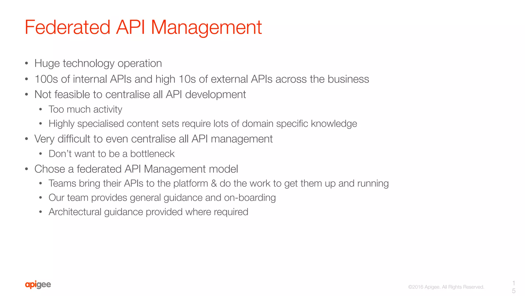 ©2016 Apigee. All Rights Reserved. 
Federated API Management
•  Huge technology operation
•  100s of internal APIs and high 10s of external APIs across the business
•  Not feasible to centralise all API development
•  Too much activity
•  Highly specialised content sets require lots of domain speciﬁc knowledge
•  Very difﬁcult to even centralise all API management 
•  Don’t want to be a bottleneck
•  Chose a federated API Management model
•  Teams bring their APIs to the platform & do the work to get them up and running
•  Our team provides general guidance and on-boarding
•  Architectural guidance provided where required
1
5
 