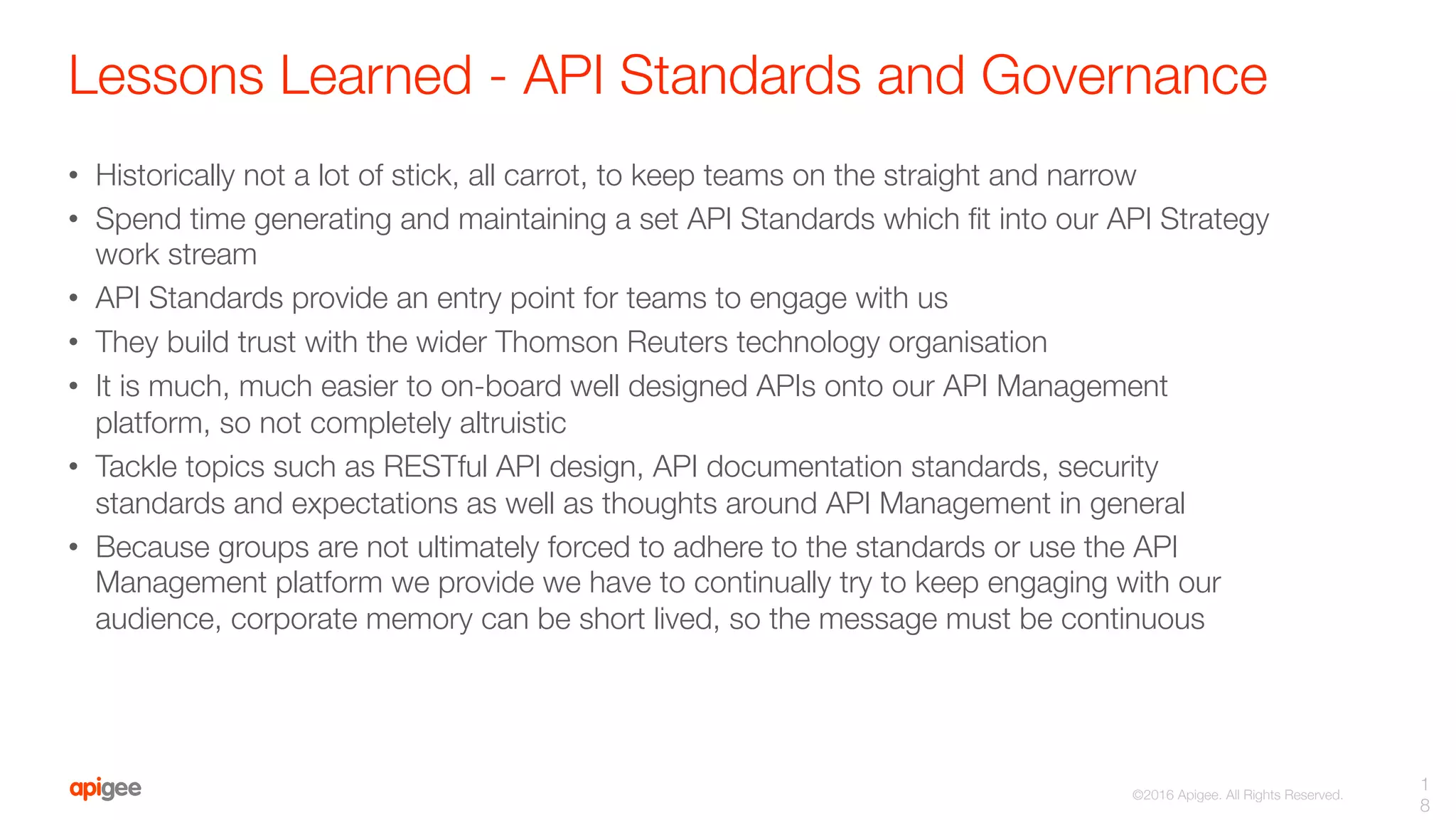 ©2016 Apigee. All Rights Reserved. 
Lessons Learned - API Standards and Governance
•  Historically not a lot of stick, all carrot, to keep teams on the straight and narrow
•  Spend time generating and maintaining a set API Standards which ﬁt into our API Strategy
work stream
•  API Standards provide an entry point for teams to engage with us
•  They build trust with the wider Thomson Reuters technology organisation
•  It is much, much easier to on-board well designed APIs onto our API Management
platform, so not completely altruistic
•  Tackle topics such as RESTful API design, API documentation standards, security
standards and expectations as well as thoughts around API Management in general
•  Because groups are not ultimately forced to adhere to the standards or use the API
Management platform we provide we have to continually try to keep engaging with our
audience, corporate memory can be short lived, so the message must be continuous
1
8
 