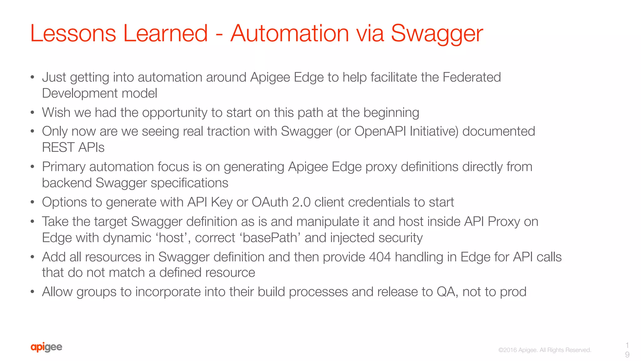 ©2016 Apigee. All Rights Reserved. 
Lessons Learned - Automation via Swagger
•  Just getting into automation around Apigee Edge to help facilitate the Federated
Development model
•  Wish we had the opportunity to start on this path at the beginning
•  Only now are we seeing real traction with Swagger (or OpenAPI Initiative) documented
REST APIs
•  Primary automation focus is on generating Apigee Edge proxy deﬁnitions directly from
backend Swagger speciﬁcations
•  Options to generate with API Key or OAuth 2.0 client credentials to start
•  Take the target Swagger deﬁnition as is and manipulate it and host inside API Proxy on
Edge with dynamic ‘host’, correct ‘basePath’ and injected security 
•  Add all resources in Swagger deﬁnition and then provide 404 handling in Edge for API calls
that do not match a deﬁned resource
•  Allow groups to incorporate into their build processes and release to QA, not to prod
1
9
 