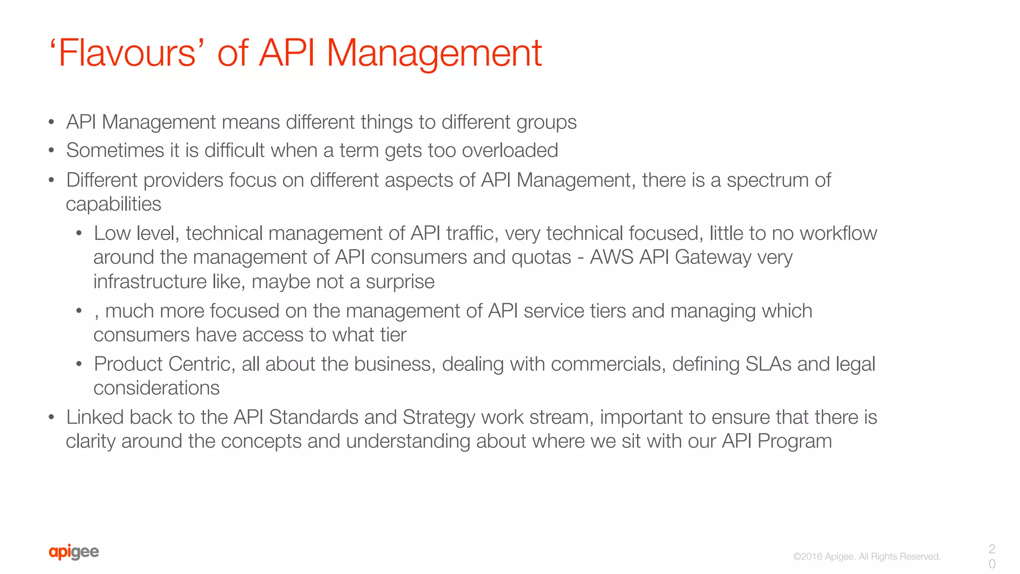 ©2016 Apigee. All Rights Reserved. 
‘Flavours’ of API Management
•  API Management means different things to different groups
•  Sometimes it is difﬁcult when a term gets too overloaded
•  Different providers focus on different aspects of API Management, there is a spectrum of
capabilities
•  Low level, technical management of API trafﬁc, very technical focused, little to no workﬂow
around the management of API consumers and quotas - AWS API Gateway very
infrastructure like, maybe not a surprise
•  , much more focused on the management of API service tiers and managing which
consumers have access to what tier
•  Product Centric, all about the business, dealing with commercials, deﬁning SLAs and legal
considerations 
•  Linked back to the API Standards and Strategy work stream, important to ensure that there is
clarity around the concepts and understanding about where we sit with our API Program
2
0
 