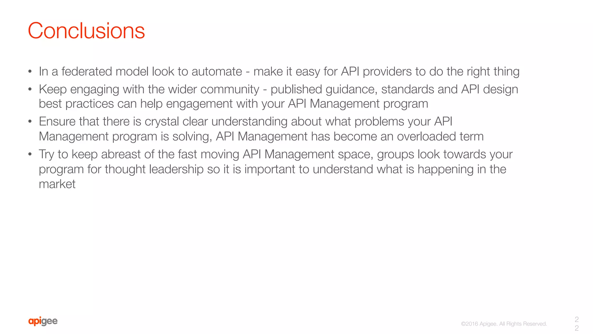 ©2016 Apigee. All Rights Reserved. 
Conclusions
•  In a federated model look to automate - make it easy for API providers to do the right thing
•  Keep engaging with the wider community - published guidance, standards and API design
best practices can help engagement with your API Management program
•  Ensure that there is crystal clear understanding about what problems your API
Management program is solving, API Management has become an overloaded term
•  Try to keep abreast of the fast moving API Management space, groups look towards your
program for thought leadership so it is important to understand what is happening in the
market
2
2
 