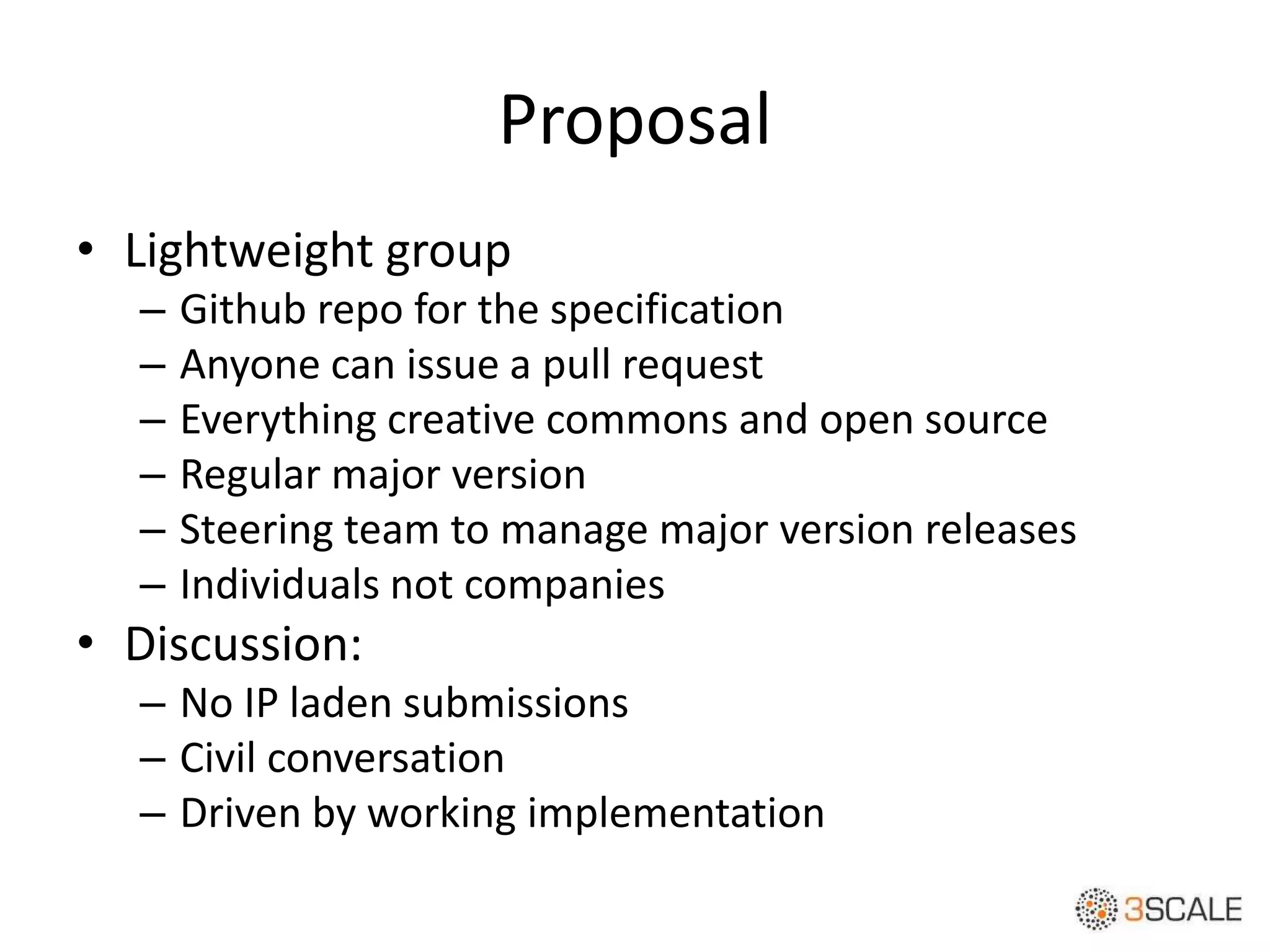 Proposal
• Lightweight group
– Github repo for the specification
– Anyone can issue a pull request
– Everything creative commons and open source
– Regular major version
– Steering team to manage major version releases
– Individuals not companies
• Discussion:
– No IP laden submissions
– Civil conversation
– Driven by working implementation
 