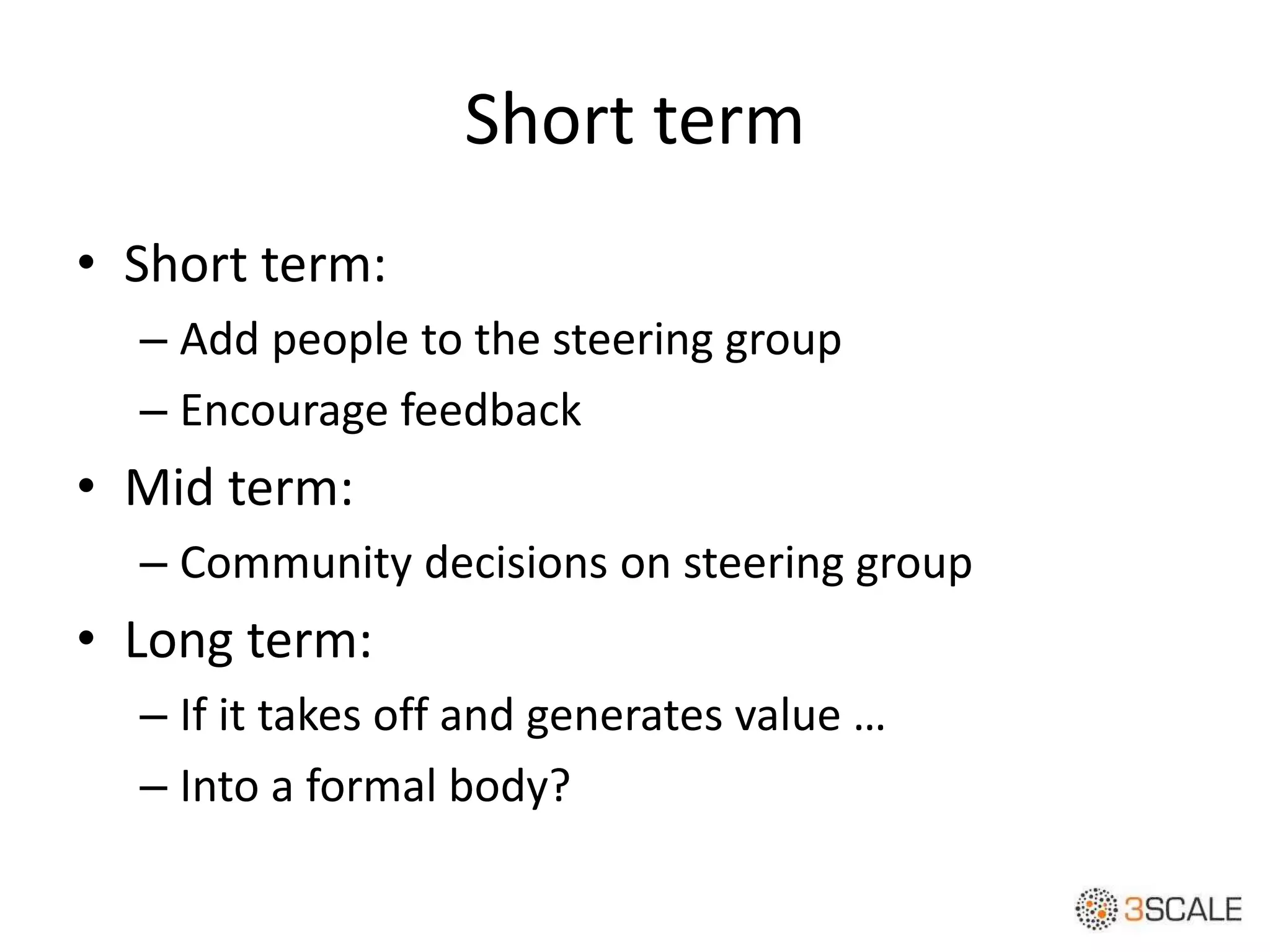 Short term
• Short term:
– Add people to the steering group
– Encourage feedback
• Mid term:
– Community decisions on steering group
• Long term:
– If it takes off and generates value …
– Into a formal body?
 