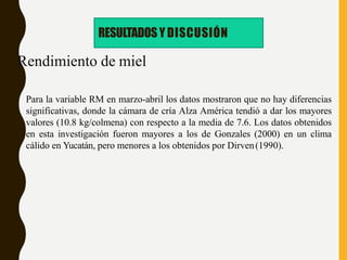 Rendimiento de miel
Para la variable RM en marzo-abril los datos mostraron que no hay diferencias
significativas, donde la cámara de cría Alza América tendió a dar los mayores
valores (10.8 kg/colmena) con respecto a la media de 7.6. Los datos obtenidos
en esta investigación fueron mayores a los de Gonzales (2000) en un clima
cálido en Yucatán, pero menores a los obtenidos por Dirven(1990).
RESULTADOS Y DISCUSIÓN
 