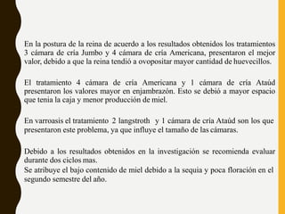 En la postura de la reina de acuerdo a los resultados obtenidos los tratamientos
3 cámara de cría Jumbo y 4 cámara de cría Americana, presentaron el mejor
valor, debido a que la reina tendió a ovopositar mayor cantidad de huevecillos.
El tratamiento 4 cámara de cría Americana y 1 cámara de cría Ataúd
presentaron los valores mayor en enjambrazón. Esto se debió a mayor espacio
que tenia la caja y menor producción de miel.
En varroasis el tratamiento 2 langstroth y 1 cámara de cría Ataúd son los que
presentaron este problema, ya que influye el tamaño de las cámaras.
Debido a los resultados obtenidos en la investigación se recomienda evaluar
durante dos ciclos mas.
Se atribuye el bajo contenido de miel debido a la sequia y poca floración en el
segundo semestre del año.
 