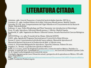  Anónimo. 1980. Guía de Paneacion y Control de lasActividades Apicolas. SEP. Pp: 9.
 Carretero, J.L. 1989. Análisis Polinico de la Miel. Ediciones Mundi-prensa, Madrid. España.
 Gonzales, D. J. M. 1979. Comportamiento del Vigor Hibrido en el Cruzacmiento de las Razas de
Abejas. Tesis profesional.
 Erdtman, G. 1952. Pollen Morphology and Plant Taxonomy. (an-introduction toPalynology).
 Prost, P.J. 1985. Apicultura. Ediciones Mundi-prensa 2º. Edición. Madrid España.
 Rzedowski, K. 1986. Vegetación de Mexico. Editorial Limusa, Escuela Nacional de Ciencias Biologicas.
IPN.
 SEPULVEDA,g. j. m. 1983. El mundo de las Abejas. Editorial AEDOS.
 SARH. 1989, Agenda del Programa Nacional parael Control de la Abeja Africana.
 Perone O. 2009. Conocimientos ladivida del nuevo milenio. Manualde Apiculturas/f.
 Manual de Buenas Prácticasen la Producción de Miel. 2ª Edición 2009.
 Gómez A. III Jornada Malagueña De Apicultura. Tipos De Colmenas. Febrero De 2001.
 Angeles C.A., Román, La producción apícola en Méxicos/f
 Boffil, G.L.A (2010, junio) Se desploman producción y ventas de miel en México, Periódico La
Jornada, 22 junio de 2010. Consultado en www.jornada.unam. mx/2010/06/22/estados/031n1est.Calis.
Et. Al. (1999) Lucha integrada en el control de varroa
 Claridades Agropecuarias (2010) Situación actual y perspectiva de la apicultura en México. ISS 0188-
9974. Disponible en
http//www.financierarural.gob.mx/informacionsectorrual/Documents/SAGARPA/PespectivaMiel201
0.pdfN. Fundación Produce.org.mx
LITERATURACITADA
 