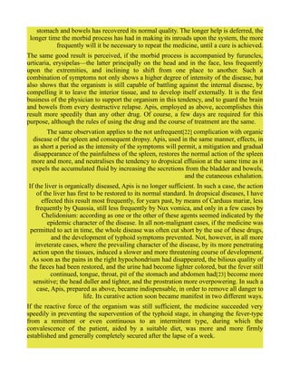 stomach and bowels has recovered its normal quality. The longer help is deferred, the
longer time the morbid process has had in making its inroads upon the system, the more
frequently will it be necessary to repeat the medicine, until a cure is achieved.
The same good result is perceived, if the morbid process is accompanied by furuncles,
urticaria, erysipelas—the latter principally on the head and in the face, less frequently
upon the extremities, and inclining to shift from one place to another. Such a
combination of symptoms not only shows a higher degree of intensity of the disease, but
also shows that the organism is still capable of battling against the internal disease, by
compelling it to leave the interior tissue, and to develop itself externally. It is the first
business of the physician to support the organism in this tendency, and to guard the brain
and bowels from every destructive relapse. Apis, employed as above, accomplishes this
result more speedily than any other drug. Of course, a few days are required for this
purpose, although the rules of using the drug and the course of treatment are the same.
The same observation applies to the not unfrequent[22] complication with organic
disease of the spleen and consequent dropsy. Apis, used in the same manner, effects, in
as short a period as the intensity of the symptoms will permit, a mitigation and gradual
disappearance of the painfulness of the spleen, restores the normal action of the spleen
more and more, and neutralises the tendency to dropsical effusion at the same time as it
expels the accumulated fluid by increasing the secretions from the bladder and bowels,
and the cutaneous exhalation.
If the liver is organically diseased, Apis is no longer sufficient. In such a case, the action
of the liver has first to be restored to its normal standard. In dropsical diseases, I have
effected this result most frequently, for years past, by means of Carduus mariæ, less
frequently by Quassia, still less frequently by Nux vomica, and only in a few cases by
Chelidonium: according as one or the other of these agents seemed indicated by the
epidemic character of the disease. In all non-malignant cases, if the medicine was
permitted to act in time, the whole disease was often cut short by the use of these drugs,
and the development of typhoid symptoms prevented. Not, however, in all more
inveterate cases, where the prevailing character of the disease, by its more penetrating
action upon the tissues, induced a slower and more threatening course of development.
As soon as the pains in the right hypochondrium had disappeared, the bilious quality of
the fæces had been restored, and the urine had become lighter colored, but the fever still
continued, tongue, throat, pit of the stomach and abdomen had[23] become more
sensitive; the head duller and tighter, and the prostration more overpowering. In such a
case, Apis, prepared as above, became indispensable, in order to remove all danger to
life. Its curative action soon became manifest in two different ways.
If the reactive force of the organism was still sufficient, the medicine succeeded very
speedily in preventing the supervention of the typhoid stage, in changing the fever-type
from a remittent or even continuous to an intermittent type, during which the
convalescence of the patient, aided by a suitable diet, was more and more firmly
established and generally completely secured after the lapse of a week.
 