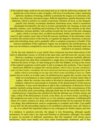If the typhoid stage could not be prevented and set in with the following symptoms: the
patient lies on his bed in a state of apathy, with loss of recollection, sopor, muttering
delirium, hardness of hearing, inability to protrude the tongue or to articulate; dry,
cracked, sore, blistered, ulcerated tongue; difficult deglutition; painful distention of the
abdomen, which is sensitive to contact or pressure; retention of stool, or else frequent,
painful, foul, bloody, involuntary diarrhœa; fermentous urine, which is sometimes
discharged involuntarily; the skin is at times and partially dry, burning, at times and
partially clammy, cool; trembling and twitching of the limbs; white miliaria on the chest
and abdomen; extreme debility, with settling towards the foot-end of the bed; changing
pulse, which is at times slow, at others accelerated, feeble, intermittent: in such a
case[24] Apis requires more time to heal the mucous membrane of the alimentary canal;
to restore the normal action of the bowels; to regulate the digestive functions; to procure
quiet and refreshing sleep, and to gradually effect a complete restoration of health. If the
mucous membrane of the respiratory organs was invaded by the morbid process, the
cure was nevertheless completed as soon as the mucous lining of the intestinal canal was
restored to its natural condition.
So far, the only obstacle to a cure which I have witnessed, has been tuberculosis of the
chest or abdominal viscera, or of both at the same time, and still more the vaccine-virus;
likewise a tendency to paralysis in persons who were otherwise morbidly affected.
Tuberculosis has often been combated by a single dose of a high potence of Sulphur
between the doses of Apis, no Apis being given after the Sulphur, as long as the course
of the typhoid symptoms would render it safe to postpone this medicine. I have found it
much more difficult to conquer the vaccine-poison, which I have become satisfied by
years of observation, constitutes the most universal and most powerful generator of the
typhus which is prevailing in our age and which seems unwilling to leave us. Tartar
emetic proves in this, as in other cases, its antidotal power against the vaccine-virus; but
under no circumstances is more caution required in the use of tartar emetic than in
typhus, where the vaccine-virus seeks to develop its characteristic pustules with a
tendency inherent in each pustule to terminate in the destruction[25] of the mucous
membrane. It may seem hazardous to add to this combination of destructive forces
another similarly-acting element; but a careful consideration of the circumstances of the
case will justify such a proceeding, although death may be the inevitable result of the
morbid process. Experience has satisfied me that the alternate use of tartar emetic and
Apis, a drop of the third potency of each, every three, six or twelve hours, according as
the symptoms are more or less violent, or, in very sensitive organisms, in tablespoonful
doses of a watery solution of a drop, will accomplish all that can be expected; for these
two drugs, thus administered, seem to compensate or complete each other. I am unable
to say how far this proceeding requires to be modified in particular cases; all I desire to
do, is to submit this important subject to my colleagues for further inquiry and trial.
If a tendency to paralysis prevails, the danger is less threatening, although equally
momentous. In such cases I use Apis and Moschus in alternation, although I am unable
to assert, on account of deficient experience, that this treatment will always prove
satisfactory. Such cases hardly ever arise under homœopathic treatment; and if they
 