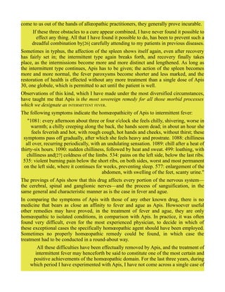 come to us out of the hands of allœopathic practitioners, they generally prove incurable.
If these three obstacles to a cure appear combined, I have never found it possible to
effect any thing. All that I have found it possible to do, has been to prevent such a
dreadful combination by[26] carefully attending to my patients in previous diseases.
Sometimes in typhus, the affection of the spleen shows itself again, even after recovery
has fairly set in; the intermittent type again breaks forth, and recovery finally takes
place, as the intermissions become more and more distinct and lengthened. As long as
the intermittent type continues, Apis has to be given; the action of the spleen becomes
more and more normal, the fever paroxysms become shorter and less marked, and the
restoration of health is effected without any more treatment than a single dose of Apis
30, one globule, which is permitted to act until the patient is well.
Observations of this kind, which I have made under the most diversified circumstances,
have taught me that Apis is the most sovereign remedy for all those morbid processes
which we designate as INTERMITTENT FEVER.
The following symptoms indicate the homœopathicity of Apis to intermittent fever:
"1081: every afternoon about three or four o'clock she feels chilly, shivering, worse in
warmth; a chilly creeping along the back, the hands seem dead; in about an hour she
feels feverish and hot, with rough cough, hot hands and cheeks, without thirst; these
symptoms pass off gradually, after which she feels heavy and prostrate. 1088: chilliness
all over, recurring periodically, with an undulating sensation. 1089: chill after a heat of
thirty-six hours. 1090: sudden chilliness, followed by heat and sweat. 499: loathing, with
chilliness and[27] coldness of the limbs. 534: pains on the left side, below the last ribs.
535: violent burning pain below the short ribs, on both sides, worst and most permanent
on the left side, where it continues for weeks, preventing sleep. 577: enlargement of the
abdomen, with swelling of the feet, scanty urine."
The provings of Apis show that this drug affects every portion of the nervous system—
the cerebral, spinal and ganglionic nerves—and the process of sanguification, in the
same general and characteristic manner as is the case in fever and ague.
In comparing the symptoms of Apis with those of any other known drug, there is no
medicine that bears as close an affinity to fever and ague as Apis. Howsoever useful
other remedies may have proved, in the treatment of fever and ague, they are only
homœopathic to isolated conditions, in comparison with Apis. In practice, it was often
found very difficult, even for the most experienced physician, to decide in which of
these exceptional cases the specifically homœopathic agent should have been employed.
Sometimes no properly homœopathic remedy could be found, in which case the
treatment had to be conducted in a round-about way.
All these difficulties have been effectually removed by Apis, and the treatment of
intermittent fever may henceforth be said to constitute one of the most certain and
positive achievements of the homœopathic domain. For the last three years, during
which period I have experimented with Apis, I have not come across a single case of
 