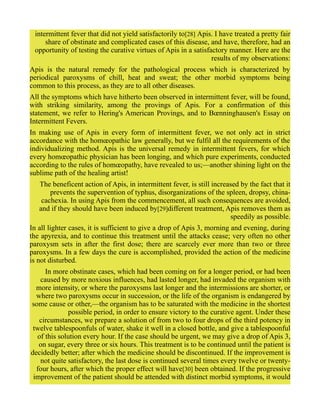 intermittent fever that did not yield satisfactorily to[28] Apis. I have treated a pretty fair
share of obstinate and complicated cases of this disease, and have, therefore, had an
opportunity of testing the curative virtues of Apis in a satisfactory manner. Here are the
results of my observations:
Apis is the natural remedy for the pathological process which is characterized by
periodical paroxysms of chill, heat and sweat; the other morbid symptoms being
common to this process, as they are to all other diseases.
All the symptoms which have hitherto been observed in intermittent fever, will be found,
with striking similarity, among the provings of Apis. For a confirmation of this
statement, we refer to Hering's American Provings, and to Bœnninghausen's Essay on
Intermittent Fevers.
In making use of Apis in every form of intermittent fever, we not only act in strict
accordance with the homœopathic law generally, but we fulfil all the requirements of the
individualizing method. Apis is the universal remedy in intermittent fevers, for which
every homœopathic physician has been longing, and which pure experiments, conducted
according to the rules of homœopathy, have revealed to us;—another shining light on the
sublime path of the healing artist!
The beneficent action of Apis, in intermittent fever, is still increased by the fact that it
prevents the supervention of typhus, disorganizations of the spleen, dropsy, china-
cachexia. In using Apis from the commencement, all such consequences are avoided,
and if they should have been induced by[29]different treatment, Apis removes them as
speedily as possible.
In all lighter cases, it is sufficient to give a drop of Apis 3, morning and evening, during
the apyrexia, and to continue this treatment until the attacks cease; very often no other
paroxysm sets in after the first dose; there are scarcely ever more than two or three
paroxysms. In a few days the cure is accomplished, provided the action of the medicine
is not disturbed.
In more obstinate cases, which had been coming on for a longer period, or had been
caused by more noxious influences, had lasted longer, had invaded the organism with
more intensity, or where the paroxysms last longer and the intermissions are shorter, or
where two paroxysms occur in succession, or the life of the organism is endangered by
some cause or other,—the organism has to be saturated with the medicine in the shortest
possible period, in order to ensure victory to the curative agent. Under these
circumstances, we prepare a solution of from two to four drops of the third potency in
twelve tablespoonfuls of water, shake it well in a closed bottle, and give a tablespoonful
of this solution every hour. If the case should be urgent, we may give a drop of Apis 3,
on sugar, every three or six hours. This treatment is to be continued until the patient is
decidedly better; after which the medicine should be discontinued. If the improvement is
not quite satisfactory, the last dose is continued several times every twelve or twenty-
four hours, after which the proper effect will have[30] been obtained. If the progressive
improvement of the patient should be attended with distinct morbid symptoms, it would
 