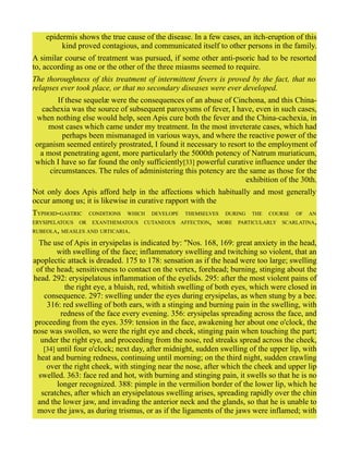 epidermis shows the true cause of the disease. In a few cases, an itch-eruption of this
kind proved contagious, and communicated itself to other persons in the family.
A similar course of treatment was pursued, if some other anti-psoric had to be resorted
to, according as one or the other of the three miasms seemed to require.
The thoroughness of this treatment of intermittent fevers is proved by the fact, that no
relapses ever took place, or that no secondary diseases were ever developed.
If these sequelæ were the consequences of an abuse of Cinchona, and this China-
cachexia was the source of subsequent paroxysms of fever, I have, even in such cases,
when nothing else would help, seen Apis cure both the fever and the China-cachexia, in
most cases which came under my treatment. In the most inveterate cases, which had
perhaps been mismanaged in various ways, and where the reactive power of the
organism seemed entirely prostrated, I found it necessary to resort to the employment of
a most penetrating agent, more particularly the 5000th potency of Natrum muriaticum,
which I have so far found the only sufficiently[33] powerful curative influence under the
circumstances. The rules of administering this potency are the same as those for the
exhibition of the 30th.
Not only does Apis afford help in the affections which habitually and most generally
occur among us; it is likewise in curative rapport with the
TYPHOID-GASTRIC CONDITIONS WHICH DEVELOPE THEMSELVES DURING THE COURSE OF AN
ERYSIPELATOUS OR EXANTHEMATOUS CUTANEOUS AFFECTION, MORE PARTICULARLY SCARLATINA,
RUBEOLA, MEASLES AND URTICARIA.
The use of Apis in erysipelas is indicated by: "Nos. 168, 169: great anxiety in the head,
with swelling of the face; inflammatory swelling and twitching so violent, that an
apoplectic attack is dreaded. 175 to 178: sensation as if the head were too large; swelling
of the head; sensitiveness to contact on the vertex, forehead; burning, stinging about the
head. 292: erysipelatous inflammation of the eyelids. 295: after the most violent pains of
the right eye, a bluish, red, whitish swelling of both eyes, which were closed in
consequence. 297: swelling under the eyes during erysipelas, as when stung by a bee.
316: red swelling of both ears, with a stinging and burning pain in the swelling, with
redness of the face every evening. 356: erysipelas spreading across the face, and
proceeding from the eyes. 359: tension in the face, awakening her about one o'clock, the
nose was swollen, so were the right eye and cheek, stinging pain when touching the part;
under the right eye, and proceeding from the nose, red streaks spread across the cheek,
[34] until four o'clock; next day, after midnight, sudden swelling of the upper lip, with
heat and burning redness, continuing until morning; on the third night, sudden crawling
over the right cheek, with stinging near the nose, after which the cheek and upper lip
swelled. 363: face red and hot, with burning and stinging pain, it swells so that he is no
longer recognized. 388: pimple in the vermilion border of the lower lip, which he
scratches, after which an erysipelatous swelling arises, spreading rapidly over the chin
and the lower jaw, and invading the anterior neck and the glands, so that he is unable to
move the jaws, as during trismus, or as if the ligaments of the jaws were inflamed; with
 