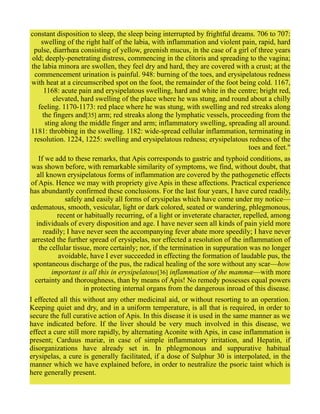 constant disposition to sleep, the sleep being interrupted by frightful dreams. 706 to 707:
swelling of the right half of the labia, with inflammation and violent pain, rapid, hard
pulse, diarrhœa consisting of yellow, greenish mucus, in the case of a girl of three years
old; deeply-penetrating distress, commencing in the clitoris and spreading to the vagina;
the labia minora are swollen, they feel dry and hard, they are covered with a crust; at the
commencement urination is painful. 948: burning of the toes, and erysipelatous redness
with heat at a circumscribed spot on the foot, the remainder of the foot being cold. 1167,
1168: acute pain and erysipelatous swelling, hard and white in the centre; bright red,
elevated, hard swelling of the place where he was stung, and round about a chilly
feeling. 1170-1173: red place where he was stung, with swelling and red streaks along
the fingers and[35] arm; red streaks along the lymphatic vessels, proceeding from the
sting along the middle finger and arm; inflammatory swelling, spreading all around.
1181: throbbing in the swelling. 1182: wide-spread cellular inflammation, terminating in
resolution. 1224, 1225: swelling and erysipelatous redness; erysipelatous redness of the
toes and feet."
If we add to these remarks, that Apis corresponds to gastric and typhoid conditions, as
was shown before, with remarkable similarity of symptoms, we find, without doubt, that
all known erysipelatous forms of inflammation are covered by the pathogenetic effects
of Apis. Hence we may with propriety give Apis in these affections. Practical experience
has abundantly confirmed these conclusions. For the last four years, I have cured readily,
safely and easily all forms of erysipelas which have come under my notice—
œdematous, smooth, vesicular, light or dark colored, seated or wandering, phlegmonous,
recent or habitually recurring, of a light or inveterate character, repelled, among
individuals of every disposition and age. I have never seen all kinds of pain yield more
readily; I have never seen the accompanying fever abate more speedily; I have never
arrested the further spread of erysipelas, nor effected a resolution of the inflammation of
the cellular tissue, more certainly; nor, if the termination in suppuration was no longer
avoidable, have I ever succeeded in effecting the formation of laudable pus, the
spontaneous discharge of the pus, the radical healing of the sore without any scar—how
important is all this in erysipelatous[36] inflammation of the mammæ—with more
certainty and thoroughness, than by means of Apis! No remedy possesses equal powers
in protecting internal organs from the dangerous inroad of this disease.
I effected all this without any other medicinal aid, or without resorting to an operation.
Keeping quiet and dry, and in a uniform temperature, is all that is required, in order to
secure the full curative action of Apis. In this disease it is used in the same manner as we
have indicated before. If the liver should be very much involved in this disease, we
effect a cure still more rapidly, by alternating Aconite with Apis, in case inflammation is
present; Carduus mariæ, in case of simple inflammatory irritation, and Hepatin, if
disorganizations have already set in. In phlegmonous and suppurative habitual
erysipelas, a cure is generally facilitated, if a dose of Sulphur 30 is interpolated, in the
manner which we have explained before, in order to neutralize the psoric taint which is
here generally present.
 