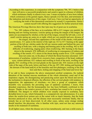 According to this experience, in conjunction with the symptoms 706, 707, I believe that
Apis will prove a successful prophylactic and curative agent in a disease of children,
which terminates fatally in almost every case. I mean erysipelas of new-born infants,
which commences at the genital organs, thence spreads over the skin, and terminates in
the induration and destruction of this organ. Until now, I have not had an opportunity of
verifying the truth of this theoretical conclusion by actual[37] experiments. Hence I
content myself with offering this suggestion for further practical trials.
The American Provings likewise show that Apis may be of great use in scarlatina.
"No. 349: redness of the face, as in scarlatina. 408 to 413: tongue very painful, the
burning and raw feeling increases; vesicles spring up along the margin of the tongue, the
pains are accompanied by stitches; at the tip of the tongue, toward the left side, a row of
small vesicles spring up, some six or eight, which are very painful and sore; dryness of
the tongue, red and fiery appearance of the inside of the cheeks, with painful
sensitiveness. 311: pains in the interior of the right ear. 413 to 417: burning at the upper
portion of the left ear; stitches under the left ear, tension under and behind the ears; red
swelling of both ears, with a stinging and burning pain in the swelling. 462 to 463:
difficulty of swallowing, staging pains when swallowing. 466: burning in the fauces
down to the stomach. 470: difficulty of swallowing in consequence of redness and
swelling of the tonsils. 473: ulcers in the throat during scarlet fever. 1236: scarlatina
does not come out, in the place of which the throat becomes ulcerated. 1237:
retrocession of scarlatina, violent fever, excessive heat, congestion of the head, reddened
eyes, violent delirium. 832: redness and swelling in front of the neck, swelling of the
glands. 833: swelling of the cervical glands on the injured side. 836: tension on the right
side of the nape of the neck, below and back of the ear. 897, 898: itching and burning of
the dorsum of the hand and[38] of the knuckles and first phalanges; cracking of the skin
here and there; itching and chapping of the hand and lower lip."
If we add to these symptoms the above enumerated cerebral symptoms, the typhoid
alteration of the internal mucous membrane of the whole alimentary canal and of the
respiratory organs, the disorganizing and paralyzing action upon the blood and nerves,
the inclination to dropsical effusion, the affection of the cervical glands with tendency to
suppuration, the appearance of otorrhœa,—we have a group of symptoms which
resemble very accurately the prevailing type of epidemic scarlatina. I know, from
abundant experience, that the homœopathic law has been brilliantly confirmed in this
disease. Thanks to the curative powers of Apis, scarlatina has ceased to be a scourge to
childhood. The dangers to which children were usually exposed in scarlatina, have
dwindled down to one, which fortunately is a comparatively rare phenomenon. It is only
where the scarlet-fever poison acts at the outset with so much intensity, that the brain
becomes paralyzed at once, and the disease must necessarily terminate fatally, that no
remedy has as yet been discovered. In all other cases, unless some strange mishap
should interfere, the physician, who is familiar with Apis, need not fear any untoward
results in his treatment of scarlatina.
In all lighter cases, where the disease sets in less tumultuously, and runs a mild course, it
 