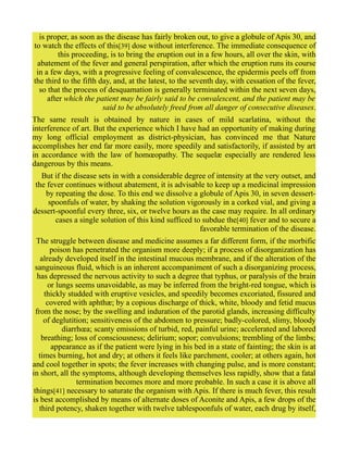 is proper, as soon as the disease has fairly broken out, to give a globule of Apis 30, and
to watch the effects of this[39] dose without interference. The immediate consequence of
this proceeding, is to bring the eruption out in a few hours, all over the skin, with
abatement of the fever and general perspiration, after which the eruption runs its course
in a few days, with a progressive feeling of convalescence, the epidermis peels off from
the third to the fifth day, and, at the latest, to the seventh day, with cessation of the fever,
so that the process of desquamation is generally terminated within the next seven days,
after which the patient may be fairly said to be convalescent, and the patient may be
said to be absolutely freed from all danger of consecutive diseases.
The same result is obtained by nature in cases of mild scarlatina, without the
interference of art. But the experience which I have had an opportunity of making during
my long official employment as district-physician, has convinced me that Nature
accomplishes her end far more easily, more speedily and satisfactorily, if assisted by art
in accordance with the law of homœopathy. The sequelæ especially are rendered less
dangerous by this means.
But if the disease sets in with a considerable degree of intensity at the very outset, and
the fever continues without abatement, it is advisable to keep up a medicinal impression
by repeating the dose. To this end we dissolve a globule of Apis 30, in seven dessert-
spoonfuls of water, by shaking the solution vigorously in a corked vial, and giving a
dessert-spoonful every three, six, or twelve hours as the case may require. In all ordinary
cases a single solution of this kind sufficed to subdue the[40] fever and to secure a
favorable termination of the disease.
The struggle between disease and medicine assumes a far different form, if the morbific
poison has penetrated the organism more deeply; if a process of disorganization has
already developed itself in the intestinal mucous membrane, and if the alteration of the
sanguineous fluid, which is an inherent accompaniment of such a disorganizing process,
has depressed the nervous activity to such a degree that typhus, or paralysis of the brain
or lungs seems unavoidable, as may be inferred from the bright-red tongue, which is
thickly studded with eruptive vesicles, and speedily becomes excoriated, fissured and
covered with aphthæ; by a copious discharge of thick, white, bloody and fetid mucus
from the nose; by the swelling and induration of the parotid glands, increasing difficulty
of deglutition; sensitiveness of the abdomen to pressure; badly-colored, slimy, bloody
diarrhœa; scanty emissions of turbid, red, painful urine; accelerated and labored
breathing; loss of consciousness; delirium; sopor; convulsions; trembling of the limbs;
appearance as if the patient were lying in his bed in a state of fainting; the skin is at
times burning, hot and dry; at others it feels like parchment, cooler; at others again, hot
and cool together in spots; the fever increases with changing pulse, and is more constant;
in short, all the symptoms, although developing themselves less rapidly, show that a fatal
termination becomes more and more probable. In such a case it is above all
things[41] necessary to saturate the organism with Apis. If there is much fever, this result
is best accomplished by means of alternate doses of Aconite and Apis, a few drops of the
third potency, shaken together with twelve tablespoonfuls of water, each drug by itself,
 