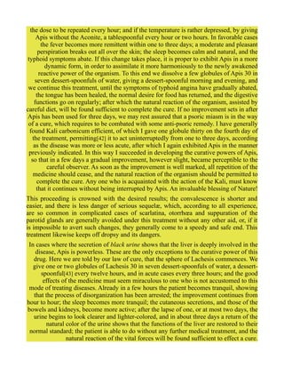the dose to be repeated every hour; and if the temperature is rather depressed, by giving
Apis without the Aconite, a tablespoonful every hour or two hours. In favorable cases
the fever becomes more remittent within one to three days; a moderate and pleasant
perspiration breaks out all over the skin; the sleep becomes calm and natural, and the
typhoid symptoms abate. If this change takes place, it is proper to exhibit Apis in a more
dynamic form, in order to assimilate it more harmoniously to the newly awakened
reactive power of the organism. To this end we dissolve a few globules of Apis 30 in
seven dessert-spoonfuls of water, giving a dessert-spoonful morning and evening, and
we continue this treatment, until the symptoms of typhoid angina have gradually abated,
the tongue has been healed, the normal desire for food has returned, and the digestive
functions go on regularly; after which the natural reaction of the organism, assisted by
careful diet, will be found sufficient to complete the cure. If no improvement sets in after
Apis has been used for three days, we may rest assured that a psoric miasm is in the way
of a cure, which requires to be combated with some anti-psoric remedy. I have generally
found Kali carbonicum efficient, of which I gave one globule thirty on the fourth day of
the treatment, permitting[42] it to act uninterruptedly from one to three days, according
as the disease was more or less acute, after which I again exhibited Apis in the manner
previously indicated. In this way I succeeded in developing the curative powers of Apis,
so that in a few days a gradual improvement, however slight, became perceptible to the
careful observer. As soon as the improvement is well marked, all repetition of the
medicine should cease, and the natural reaction of the organism should be permitted to
complete the cure. Any one who is acquainted with the action of the Kali, must know
that it continues without being interrupted by Apis. An invaluable blessing of Nature!
This proceeding is crowned with the desired results; the convalescence is shorter and
easier, and there is less danger of serious sequelæ, which, according to all experience,
are so common in complicated cases of scarlatina, otorrhœa and suppuration of the
parotid glands are generally avoided under this treatment without any other aid, or, if it
is impossible to avert such changes, they generally come to a speedy and safe end. This
treatment likewise keeps off dropsy and its dangers.
In cases where the secretion of black urine shows that the liver is deeply involved in the
disease, Apis is powerless. These are the only exceptions to the curative power of this
drug. Here we are told by our law of cure, that the sphere of Lachesis commences. We
give one or two globules of Lachesis 30 in seven dessert-spoonfuls of water, a dessert-
spoonful[43] every twelve hours, and in acute cases every three hours; and the good
effects of the medicine must seem miraculous to one who is not accustomed to this
mode of treating diseases. Already in a few hours the patient becomes tranquil, showing
that the process of disorganization has been arrested; the improvement continues from
hour to hour; the sleep becomes more tranquil; the cutaneous secretions, and those of the
bowels and kidneys, become more active; after the lapse of one, or at most two days, the
urine begins to look clearer and lighter-colored, and in about three days a return of the
natural color of the urine shows that the functions of the liver are restored to their
normal standard; the patient is able to do without any further medical treatment, and the
natural reaction of the vital forces will be found sufficient to effect a cure.
 