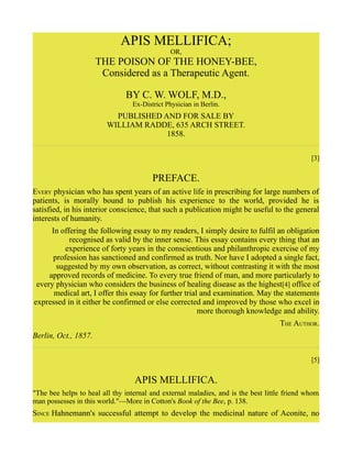 APIS MELLIFICA;
OR,
THE POISON OF THE HONEY-BEE,
Considered as a Therapeutic Agent.
BY C. W. WOLF, M.D.,
Ex-District Physician in Berlin.
PUBLISHED AND FOR SALE BY
WILLIAM RADDE, 635 ARCH STREET.
1858.
[3]
PREFACE.
EVERY physician who has spent years of an active life in prescribing for large numbers of
patients, is morally bound to publish his experience to the world, provided he is
satisfied, in his interior conscience, that such a publication might be useful to the general
interests of humanity.
In offering the following essay to my readers, I simply desire to fulfil an obligation
recognised as valid by the inner sense. This essay contains every thing that an
experience of forty years in the conscientious and philanthropic exercise of my
profession has sanctioned and confirmed as truth. Nor have I adopted a single fact,
suggested by my own observation, as correct, without contrasting it with the most
approved records of medicine. To every true friend of man, and more particularly to
every physician who considers the business of healing disease as the highest[4] office of
medical art, I offer this essay for further trial and examination. May the statements
expressed in it either be confirmed or else corrected and improved by those who excel in
more thorough knowledge and ability.
THE AUTHOR.
Berlin, Oct., 1857.
[5]
APIS MELLIFICA.
"The bee helps to heal all thy internal and external maladies, and is the best little friend whom
man possesses in this world."—More in Cotton's Book of the Bee, p. 138.
SINCE Hahnemann's successful attempt to develop the medicinal nature of Aconite, no
 