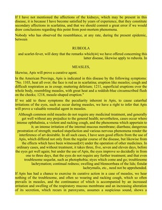 If I have not mentioned the affections of the kidneys, which may be present in this
disease, it is because I have become satisfied by years of experience, that they constitute
secondary affections in scarlatina, and that we should commit a great error if we would
draw conclusions regarding this point from post-mortem phenomena.
Nobody who has observed the resemblance, at any rate, during the present epidemic,
between
RUBEOLA
and scarlet-fever, will deny that the remarks which[44] we have offered concerning this
latter disease, likewise apply to rubeola. In
MEASLES,
likewise, Apis will prove a curative agent.
In the American Provings, Apis is indicated in this disease by the following symptoms:
"No. 1103, heat all over; the face is red as in scarlatina; eruption like measles; cough and
difficult respiration as in croup; muttering delirium; 1211, superficial eruptions over the
whole body, resembling measles, with great heat and a reddish-blue circumscribed flush
on the cheeks; 1218, measle-shaped eruption."
If we add to these symptoms the peculiarity inherent in Apis, to cause catarrhal
irritations of the eyes, such as occur during measles, we have a right to infer that Apis
will prove a valuable remedial agent in measles.
Although common mild measles do not require any medicinal treatment, and generally
get well without any prejudice to the general health; nevertheless, cases occur where
intense ophthalmia, a violent and racking cough, and the phenomena which appertain to
it; an intense irritation of the internal mucous membrane; diarrhœa; dangerous
prostration of strength; marked stupefaction and various nervous phenomena render the
interference of art desirable. In all such cases, I have seen good effects from the use of
Apis, which differed not only from the regular course of the disease, but likewise from
the effects which have been witnessed[45] under the operation of other medicines. In
ordinary cases, and without treatment, it takes three, five, seven and eleven days, before
the eyes get well again; but under the use of Apis, the eyes improve so decidedly in from
one to three days, that the eyes do not require any further treatment; and that even
troublesome sequelæ, such as photophobia; styes which come and go; troublesome
lachrymation; continual redness; swelling and blennorrhœa of the lids; fistulæ
lachrymalis, etc., need not be apprehended.
If Apis has had a chance to exercise its curative action in a case of measles, we hear
nothing of the troublesome, and often so wearing and racking cough, which so often
prevails in measles, and the continuance of which is accompanied by an increased
irritation and swelling of the respiratory mucous membrane and an increasing alteration
of its secretion, which recurs in paroxysms, assumes a suspicious sound, shows a
 