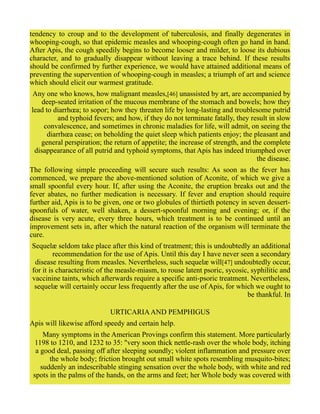 tendency to croup and to the development of tuberculosis, and finally degenerates in
whooping-cough, so that epidemic measles and whooping-cough often go hand in hand.
After Apis, the cough speedily begins to become looser and milder, to loose its dubious
character, and to gradually disappear without leaving a trace behind. If these results
should be confirmed by further experience, we would have attained additional means of
preventing the supervention of whooping-cough in measles; a triumph of art and science
which should elicit our warmest gratitude.
Any one who knows, how malignant measles,[46] unassisted by art, are accompanied by
deep-seated irritation of the mucous membrane of the stomach and bowels; how they
lead to diarrhœa; to sopor; how they threaten life by long-lasting and troublesome putrid
and typhoid fevers; and how, if they do not terminate fatally, they result in slow
convalescence, and sometimes in chronic maladies for life, will admit, on seeing the
diarrhœa cease; on beholding the quiet sleep which patients enjoy; the pleasant and
general perspiration; the return of appetite; the increase of strength, and the complete
disappearance of all putrid and typhoid symptoms, that Apis has indeed triumphed over
the disease.
The following simple proceeding will secure such results: As soon as the fever has
commenced, we prepare the above-mentioned solution of Aconite, of which we give a
small spoonful every hour. If, after using the Aconite, the eruption breaks out and the
fever abates, no further medication is necessary. If fever and eruption should require
further aid, Apis is to be given, one or two globules of thirtieth potency in seven dessert-
spoonfuls of water, well shaken, a dessert-spoonful morning and evening; or, if the
disease is very acute, every three hours, which treatment is to be continued until an
improvement sets in, after which the natural reaction of the organism will terminate the
cure.
Sequelæ seldom take place after this kind of treatment; this is undoubtedly an additional
recommendation for the use of Apis. Until this day I have never seen a secondary
disease resulting from measles. Nevertheless, such sequelæ will[47] undoubtedly occur,
for it is characteristic of the measle-miasm, to rouse latent psoric, sycosic, syphilitic and
vaccinine taints, which afterwards require a specific anti-psoric treatment. Nevertheless,
sequelæ will certainly occur less frequently after the use of Apis, for which we ought to
be thankful. In
URTICARIAAND PEMPHIGUS
Apis will likewise afford speedy and certain help.
Many symptoms in the American Provings confirm this statement. More particularly
1198 to 1210, and 1232 to 35: "very soon thick nettle-rash over the whole body, itching
a good deal, passing off after sleeping soundly; violent inflammation and pressure over
the whole body; friction brought out small white spots resembling musquito-bites;
suddenly an indescribable stinging sensation over the whole body, with white and red
spots in the palms of the hands, on the arms and feet; her Whole body was covered with
 