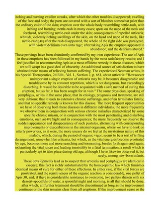 itching and burning swollen streaks, after which the other troubles disappeared; swelling
of the face and body; the parts are covered with a sort of blotches somewhat paler than
the ordinary color of the skin; eruption over the whole body resembling nettle-rash, with
itching and burning; nettle-rash in many cases; spots on the nape of the neck and
forehead, resembling nettle-rash under the skin; consequences of repelled urticaria;
whitish, violently itching swellings of the skin, on the head and nape of the neck, like
nettle-rash;[48] after the rash disappeared, the whole of the right side was paralyzed,
with violent delirium even unto rage; after taking Apis the eruption appeared in
abundance, and the delirium abated."
These provings have been abundantly confirmed by my own experience. The use of Apis
in these eruptions has been followed in my hands by the most satisfactory results; and I
feel justified in recommending Apis as a most efficient remedy in these diseases, which
are still wrapt in a good deal of obscurity. An additional source of satisfaction to have
obtained more means of relieving human suffering. The experienced Neuman writes, in
his Special Therapeutics, 2d Edit., Vol. I., Section 2, p. 681, about urticaria: "Howsoever
unimportant a single eruption of urticaria may be, it becomes disagreeable and
troublesome by its constant repetition, which is not dangerous, but exceedingly
disturbing. It would be desirable to be acquainted with a safe method of curing this
eruption, but so far, it has been sought for in vain." The same physician, speaking of
pemphigus, writes in the same place, that its etiology, prognosis and treatment, are still
very dubious; that it leads to extensive chronic sufferings, and often terminates fatally;
and that no specific remedy is known for this disease. The more frequent opportunities
we have of observing both these diseases in different individuals, the more frequently
we observe them in conjunction with serious chronic maladies characterized by some
specific chronic miasm, or in conjunction with the most penetrating and disturbing
emotions, such as[49] fright and its consequences; the more frequently we observe the
sudden appearance and disappearance of such pustules, alternating with corresponding
improvements or exacerbations in the internal organism, where we have to look on
utterly powerless, as it were, the more uneasy do we feel at the mysterious nature of this
malady, which, during the period of organic vigor, seems to be a sort of trifling
derangement, somewhat like urticaria, but which, as the vital energies become prostrated
by age, becomes more and more searching and tormenting, breaks forth again and again,
exhausting the vital juices and leading irresistibly to a fatal termination; a result which is
particularly apt to take place during old age, although I have likewise observed it, but
rarely, among new-born infants.
These developments lead us to suspect that urticaria and pemphigus are identical in
essence; this fact is richly substantiated by the homœopathic law which furnishes
identical means of cure for either of these affections. In either case, if the vital forces are
prostrated, and the sensitiveness of the organic reaction is considerable, one pellet of
Apis 30, and, if there is considerable resistance to overcome, two pellets shaken with six
dessert-spoonfuls of water, a spoonful night and morning, is all that should be done,
after which, all further treatment should be discontinued as long as the improvement
continues or the skin remains clear from all eruptions. If the improvement cease or the
 