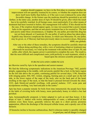 eruption should reappear, we have in the first place to examine whether the
improvement will not speedily resume[50] its course, or whether the eruption does not
show itself more feebly than before, or if the cure is not evidenced by some other
favorable change. In the former case the medicine should be permitted to act still
further; in the latter case, another dose of Apis 30 should be given, after which the result
has to be carefully watched. In all benign cases, more particularly if no other means of
treatment had been resorted to before, this management will suffice. If this should not be
the case, if the eruption should appear again, we may rest assured that a psoric miasm
lurks in the organism, and that an anti-psoric treatment has to be resorted to. The best
anti-psoric under these circumstances, is Sulphur 30, one pellet, provided this drug has
not yet been abused; or Causticum 30, one pellet, if such an abuse has taken place.
Syphilis may likewise complicate the disease, in which case Mercurius 30, one pellet,
may be given; or, if Mercury had been previously taken in excessive doses, Mercurius
6000, one globule.
After one or the other of these remedies, the symptoms should be carefully observed
without doing anything else, with a view of instituting whatever treatment may
afterwards be necessary, we wind up the treatment with another dose of Apis 30, one
pellet, after which, the organic power is permitted to complete the cure. The result is,
that the most difficult and complicated cases yield perfectly to such treatment, which is
based upon the strictest scientific principles.[51]
FURUNCLES AND CARBUNCLES
are likewise cured by Apis in the speediest and easiest manner.
We find the following symptomatic indications in the American Provings: "682, painful
pimple, suppurating in the middle, with red areola; painful like a boil, in the hairy region
on the left side above the os pubis, continuing painful for several days; 1196, furuncles
with stinging pains; 844, 845, violent, stinging, burning pain at a small spot on the left
side, in the lower region of the nape of the neck; also on the back part of the head;
swelling at the nape of the neck, so that the head is pressed forward towards the chest;
1222, dark bluish-red painful swellings, with general malaise; 1167, acute pain and
erysipelatous swelling, very hard and pale in the centre."
Apis has been a popular remedy for boils from time immemorial; the people have been
in the habit of covering boils with honey, more particularly honey in which a bee had
perished.
Apis, homœopathically prepared, is better adapted to such an end than honey. A few
drops of Apis 3, shaken with twelve tablespoonfuls of water, a tablespoonful of this
solution every three hours, generally relieves the pain in a short period, promotes
suppuration, effects the discharge of the decayed cellular tissue, and a speedy cure of the
furuncle.
If furuncles incline to become carbunculous, the[52] ichorous matter is speedily changed
to good pus, and all danger is averted.
 