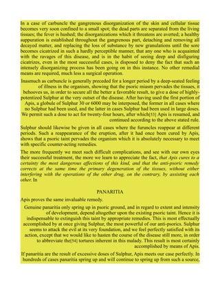 In a case of carbuncle the gangrenous disorganization of the skin and cellular tissue
becomes very soon confined to a small spot; the dead parts are separated from the living
tissues; the fever is hushed; the disorganizations which it threatens are averted; a healthy
suppuration is established throughout the gangrenous part, detaching and removing all
decayed matter, and replacing the loss of substance by new granulations until the sore
becomes cicatrized in such a hardly perceptible manner, that any one who is acquainted
with the ravages of this disease, and is in the habit of seeing deep and disfiguring
cicatrizes, even in the most successful cases, is disposed to deny the fact that such an
intensely disorganizing process has been going on in this instance. No other remedial
means are required, much less a surgical operation.
Inasmuch as carbuncle is generally preceded for a longer period by a deep-seated feeling
of illness in the organism, showing that the psoric miasm pervades the tissues, it
behooves us, in order to secure all the better a favorable result, to give a dose of highly-
potentized Sulphur at the very outset of the disease. After having used the first portion of
Apis, a globule of Sulphur 30 or 6000 may be interposed, the former in all cases where
no Sulphur had been used, and the latter in cases Sulphur had been used in large doses.
We permit such a dose to act for twenty-four hours, after which[53] Apis is resumed, and
continued according to the above stated rule.
Sulphur should likewise be given in all cases where the furuncles reappear at different
periods. Such a reappearance of the eruption, after it had once been cured by Apis,
shows that a psoric taint pervades the organism which it is absolutely necessary to meet
with specific counter-acting remedies.
The more frequently we meet such difficult complications, and see with our own eyes
their successful treatment, the more we learn to appreciate the fact, that Apis cures to a
certainty the most dangerous affections of this kind, and that the anti-psoric remedy
corrects at the same time the primary degeneration of the tissues, without either
interfering with the operations of the other drug, on the contrary, by assisting each
other. In
PANARITIA
Apis proves the same invaluable remedy.
Genuine panaritia only spring up in psoric ground, and in regard to extent and intensity
of development, depend altogether upon the existing psoric taint. Hence it is
indispensable to extinguish this taint by appropriate remedies. This is most effectually
accomplished by at once giving Sulphur, the most powerful of our anti-psorics. Sulphur
seems to attack the evil at its very foundation, and we feel perfectly satisfied with its
action, except that we would like to hasten the course of the disease still more, in order
to abbreviate the[54] tortures inherent in this malady. This result is most certainly
accomplished by means of Apis.
If panaritia are the result of excessive doses of Sulphur, Apis meets our case perfectly. In
hundreds of cases panaritia spring up and will continue to spring up from such a source,
 