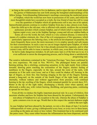 as long as the world continues to live in darkness, and to reject the rays of truth which
the genius of Hahnemann has sent forth among the benighted understandings of his
fellow beings. Notwithstanding Hahnemann's teachings concerning the medicinal power
of Sulphur, which the world has now been in possession of for years, and which the
most thoughtful minds have accepted as a truth, the true friend of man has still to weep
over the quantities of Sulphur which all apothecaries sell to any one at his option;
hæmorrhoidal patients continue to swallow Sulphur from day to day; almost every body,
from the child up to the old man, who is affected with catarrh, swallows the so-termed
pulmonary powders which contain Sulphur, and of which relief is expected; whole
legions repair every year to the Sulphur Springs; young and old use sulphur-baths at
home; all over the world, the itch, which is a very common disease, is removed by
means of a sulphur ointment, &c. One of the evil consequences of this ignorance, which
particularly oppresses the laboring class, is the artificial development of panaritia; the
more frequently these occur, the more necessary it is to employ speedy and safe means
for their extermination. In such a case we can no longer depend upon Sulphur, of which
we cannot possibly know[55] how far it has already poisoned the organism, and to what
extent it may still be able to rouse a reaction; in which case, even those who know, may
be led to make dangerous mistakes. In all such cases Apis is of the best use to us; it is
even sufficient to arrest the disorganizing process, and to bring about a satisfactorily
progressing cure.
The curative indications contained in the "American Provings," have been confirmed by
my own experience. We read in Nos. 903-911, "the phalangeal bones are painful;
burning jerking, like a stitching, contracting sensation, in the right numb, from without
inwards; drawing pains reaching the extremities of the fingers; distinct feeling of
numbness in the fingers, especially in the tips, around the roots of the nails, with
sensation as if the nails were loose, and as if they could be shaken off; burning in the
tips of fingers, as from fire; fine burning stinging in the tips of the fingers; burning
around a hang-nail, on the outside of the fourth finger of the right hand, with pain
internally, without redness and without aggravation from pressure, with continual
burning in the tip; swelling of the fingers, which remained painful for several days; 915,
blister at the tip of the right index, discharging a bloody ichor when opened, and
afterwards a milky pus, with violent burning, throbbing, and gnawing pains, continuing
to spread for two days."
From all this we deduce the highly important practical rule: In a case of whitlow, first
ascertain whether and how far Sulphur has been abused by the patient. Unfortunately the
non-abuse of Sulphur[56] is an exception to the rule, whereas the abuse of Sulphur is
quite common even in our age. Would that in this respect the ancient darkness might
yield to the new light.
In case Sulphur had been abused by the patient, we mix a few drops of Apis 3 in twelve
tablespoonfuls of water, giving a tablespoonful every hour, or every two or three hours,
according as the pains are more or less violent. This treatment has to be continued until
the pains cease. They cease either because the inflammation has been dispersed, and the
 