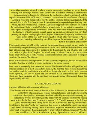 morbid process is terminated, or else a healthy suppuration has been set up, so that the
swelling will discharge of itself, and a cure will be effected as speedily as the nature of
the panaritium will admit. In either case the medicine need not be repeated, and the
organic reaction will be sufficient to complete a cure without the interference of surgery.
A simple bread and milk poultice may be used as soothing palliative, especially if the
external skin is of a firm, hard texture. Resolution may be depended upon in every case,
where Apis has been resorted to in time. A healthy suppuration will always set in after
the exhibition of Apis, provided Sulphur or a psoric taint do not gain the ascendancy. If
the Sulphur miasm gains the ascendancy, there will be no marked improvement during
the first days of the treatment. In such a case we have at once to resort to a very high
potency of Sulphur. A single globule of Sulphur 6000 would frequently ameliorate the
worst aspect of the case as by a miracle, after which a few more doses of Apis 3,
a[57] drop morning and evening, would so improve the symptoms, as to render all
further medication unnecessary.
If the psoric miasm should be the cause of the retarded improvement, as may easily be
determined by the predisposing circumstances of the case, and if no Sulphur should have
been administered previously, it is expedient to discontinue the use of Apis, and to at
once exhibit a globule of Sulphur 30, which may be allowed to act for twenty-four
hours, after which Apis is to be resumed in the same manner, until a cessation of the pain
manifests the cure of the disease.
These explanations likewise point out the true course to be pursued, in case we should at
the outset find that a whitlow owes its existence to the psoric miasm.
Ever since homœopathy has enabled us to treat this dreaded affection with positive and
specific remedies in a most satisfactory manner, the horrible pains which characterize
this trouble, and the mutilations to which it so frequently leads, only exist in quarters
where egotism, the love of lucre and the absence of all conscientiousness prevents
physicians from inquiring into the merits of our superior mode of treatment. Is not this
unpardonably wicked?
SPONTANEOUS LIMPING
is another affection which we cure with Apis.
This disease which causes so much distress in life, is likewise, in its essential nature, an
outbirth[58] of psora, and, as regards its local character and its effects upon the
constitution of the patient, it seems to be characterized by the same inflammatory and
suppurative process as whitlow, and be endowed with a similar tendency to organic
destruction. In the American Provings, symptom 917, "Painful soreness in the left hip-
joint, immediately after taking a dose of Apis 2, afterwards debility, unsteadiness,
trembling in this joint," is the only symptom that seems to indicate the curative power of
Apis in this distressing malady. What experienced physician has not often seen the hip
show such symptoms of disease, particularly after violent frights and anguish? Who has
not seen blows on the back and nates, by way of punishment, attended with such
 