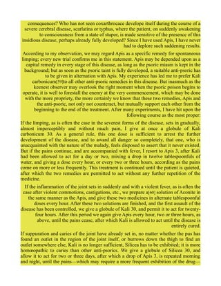 consequences? Who has not seen coxarthrocace develope itself during the course of a
severe cerebral disease, scarlatina or typhus, where the patient, on suddenly awakening
to consciousness from a state of stupor, is made sensitive of the presence of this
insidious disease, perhaps already fully developed? Since I have used Apis, I have never
had to deplore such saddening results.
According to my observation, we may regard Apis as a specific remedy for spontaneous
limping; every new trial confirms me in this statement. Apis may be depended upon as a
capital remedy in every stage of this disease, as long as the psoric miasm is kept in the
background; but as soon as the psoric taint is fully developed, a suitable anti-psoric has
to be given in alternation with Apis. My experience has led me to prefer Kali
carbonicum[59]to all other anti-psoric remedies in this disease. But inasmuch as the
keenest observer may overlook the right moment when the psoric poison begins to
operate, it is well to forestall the enemy at the very commencement, which may be done
with the more propriety, the more certainly we know that these two remedies, Apis and
the anti-psoric, not only not counteract, but mutually support each other from the
beginning to the end of the treatment. After many experiments, I have hit upon the
following course as the most proper:
If the limping, as is often the case in the severest forms of the disease, sets in gradually,
almost imperceptibly and without much pain, I give at once a globule of Kali
carbonicum 30. As a general rule, this one dose is sufficient to arrest the further
development of the disease, and to award all danger so completely, that one, who is
unacquainted with the nature of the malady, feels disposed to assert that it never existed.
But if the pains continue, and are accompanied with fever, I resort to Apis 3, after Kali
had been allowed to act for a day or two, mixing a drop in twelve tablespoonfuls of
water, and giving a dose every hour, or every two or three hours, according as the pains
come on more or less frequently. This treatment is continued until the patient is quieted,
after which the two remedies are permitted to act without any further repetition of the
medicine.
If the inflammation of the joint sets in suddenly and with a violent fever, as is often the
case after violent commotions, castigations, etc., we prepare a[60] solution of Aconite in
the same manner as the Apis, and give these two medicines in alternate tablespoonful
doses every hour. After these two solutions are finished, and the first assault of the
disease has been controlled, we give a globule of Kali 30, and permit it to act for twenty-
four hours. After this period we again give Apis every hour, two or three hours, as
above, until the pains cease, after which Kali is allowed to act until the disease is
entirely cured.
If suppuration and caries of the joint have already set in, no matter whether the pus has
found an outlet in the region of the joint itself, or burrows down the thigh to find an
outlet somewhere else, Kali is no longer sufficient, Silicea has to be exhibited; it is more
homœopathic to caries than other anti-psorics. We give a globule of Silicea 30, and
allow it to act for two or three days, after which a drop of Apis 3, is repeated morning
and night, until the pains—which may require a more frequent exhibition of the drug—
 