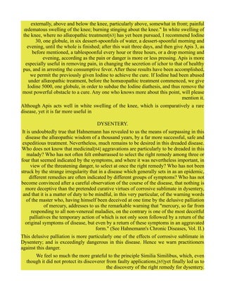 externally, above and below the knee, particularly above, somewhat in front; painful
œdematous swelling of the knee; burning stinging about the knee." In white swelling of
the knee, where no allœopathic treatment[63] has yet been pursued, I recommend Iodine
30, one globule, in six dessert-spoonfuls of water, a dessert-spoonful morning and
evening, until the whole is finished; after this wait three days, and then give Apis 3, as
before mentioned, a tablespoonful every hour or three hours, or a drop morning and
evening, according as the pain or danger is more or less pressing. Apis is more
especially useful in removing pain, in changing the secretion of ichor to that of healthy
pus, and in arresting the consumptive fever. After these results have been accomplished,
we permit the previously given Iodine to achieve the cure. If Iodine had been abused
under allœopathic treatment, before the homœopathic treatment commenced, we give
Iodine 5000, one globule, in order to subdue the Iodine diathesis, and thus remove the
most powerful obstacle to a cure. Any one who knows more about this point, will please
mention it.
Although Apis acts well in white swelling of the knee, which is comparatively a rare
disease, yet it is far more useful in
DYSENTERY.
It is undoubtedly true that Hahnemann has revealed to us the means of surpassing in this
disease the allœopathic wisdom of a thousand years, by a far more successful, safe and
expeditious treatment. Nevertheless, much remains to be desired in this dreaded disease.
Who does not know that medicinal[64] aggravations are particularly to be dreaded in this
malady? Who has not often felt embarrassed to select the right remedy among three or
four that seemed indicated by the symptoms, and where it was nevertheless important, in
view of the threatening danger, to select at once the right remedy? Who has not been
struck by the strange irregularity that in a disease which generally sets in as an epidemic,
different remedies are often indicated by different groups of symptoms? Who has not
become convinced after a careful observation of the course of the disease, that nothing is
more deceptive than the pretended curative virtues of corrosive sublimate in dysentery,
and that it is a matter of duty to be mindful, in this very particular, of the warning words
of the master who, having himself been deceived at one time by the delusive palliation
of mercury, addresses to us the remarkable warning that "mercury, so far from
responding to all non-venereal maladies, on the contrary is one of the most deceitful
palliatives the temporary action of which is not only soon followed by a return of the
original symptoms of disease, but even by a return of these symptoms in an aggravated
form." (See Hahnemann's Chronic Diseases, Vol. II.)
This delusive palliation is more particularly one of the effects of corrosive sublimate in
Dysentery; and is exceedingly dangerous in this disease. Hence we warn practitioners
against this danger.
We feel so much the more grateful to the principle Similia Similibus, which, even
though it did not protect its discoverer from faulty applications,[65]yet finally led us to
the discovery of the right remedy for dysentery.
 