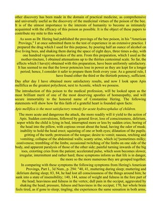 other discovery has been made in the domain of practical medicine, as comprehensive
and universally useful as the discovery of the medicinal virtues of the poison of the bee.
It is of the utmost importance to the interests of humanity to become as intimately
acquainted with the efficacy of this poison as possible. It is the object of these papers to
contribute my mite to this work.
As soon as Dr. Hering had published the provings of the bee poison, in his "American
Provings," I at once submitted them to the test of experience in an extensive practice. I
prepared the drug which I used for this purpose, by pouring half an ounce of alcohol on
five living bees, and shaking them during the space of eight days, three times a-day, with
one hundred vigorous strokes of the arm. From this preparation, which I used as the
mother-tincture, I obtained attenuations up to the thirties centesimal scale. So far, the
effects which I have[6] obtained with this preparation, have been uniformly satisfactory.
It has seemed to me that the lower potencies lose in power as they are kept for a longer
period; hence, I consider it safer to prepare them fresh every year. As a general rule, I
have found either the third or the thirtieth potency, sufficient.
Day after day I have obtained more satisfactory results, and now I look upon Apis
mellifica as the greatest polychrest, next to Aconite, which we possess.
The introduction of this poison to the medical profession, will be looked upon as the
most brilliant merit of one of the most deserving apostles of homœopathy, and will
secure immortality to the honored name of Constantine Hering. The following
statements will show how far this faith of a grateful heart is founded upon facts:
Apis mellifica is the most satisfactory remedy for acute hydrocephalus of children.
The more acute and dangerous the attack, the more readily will it yield to the action of
Apis. Sudden convulsions, followed by general fever, loss of consciousness, delirium,
sopor while the child is lying in bed, interrupted more or less by sudden cries; boring of
the head into the pillow, with copious sweat about the head, having the odor of musk;
inability to hold the head erect; squinting of one or both eyes; dilatation of the pupils;
gritting of the teeth; protrusion of the tongue; desire to vomit; nausea, retching and
vomiting; collapse of the abdominal walls; scanty urine, which is[7]sometimes milky;
costiveness; trembling of the limbs; occasional twitching of the limbs on one side of the
body, and apparent paralysis of those of the other side; painful turning inwards of the big
toes, extorting cries from the patient; accelerated pulse, which soon becomes slower,
irregular, intermittent and rather hard; these symptoms inform us that life is in danger,
the more so the more numerous they are grouped together.
In comparing with these symptoms the following symptoms from Hering's American
Provings, Part I., 3d Num., p. 294: "40, 41, muttering during sleep; muttering and
delirium during sleep; 83, 84, he had lost all consciousness of the things around him; he
sank into a state of insensibility; 140, 144, sense of weight and fulness in the fore part of
the head; heaviness and fulness in the vertex; dull pain in the occiput, aggravated by
shaking the head; pressure, fulness and heaviness in the occiput; 170, her whole brain
feels tired, as if gone to sleep; tingling; she experiences the same sensation in both arms,
 