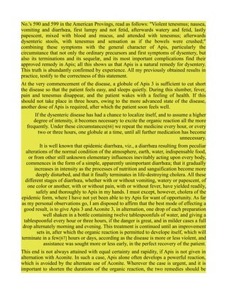 No.'s 590 and 599 in the American Provings, read as follows: "Violent tenesmus; nausea,
vomiting and diarrhœa, first lumpy and not fetid, afterwards watery and fetid, lastly
papescent, mixed with blood and mucus, and attended with tenesmus; afterwards
dysenteric stools, with tenesmus and sensation as if the bowels were crushed;"
combining these symptoms with the general character of Apis, particularly the
circumstance that not only the ordinary precursors and first symptoms of dysentery, but
also its terminations and its sequelæ, and its most important complications find their
approved remedy in Apis; all this shows us that Apis is a natural remedy for dysentery.
This truth is abundantly confirmed by experience. All my previously obtained results in
practice, testify to the correctness of this statement.
At the very commencement of the disease, a globule of Apis 3 is sufficient to cut short
the disease so that the patient feels easy, and sleeps quietly. During this slumber, fever,
pain and tenesmus disappear, and the patient wakes with a feeling of health. If this
should not take place in three hours, owing to the more advanced state of the disease,
another dose of Apis is required, after which the patient soon feels well.
If the dysenteric disease has had a chance to localize itself, and to assume a higher
degree of intensity, it becomes necessary to excite the organic reaction all the more
frequently. Under these circumstances[66] we repeat the medicine every hour, or every
two or three hours, one globule at a time, until all further medication has become
unnecessary.
It is well known that epidemic diarrhœa, viz., a diarrhœa resulting from peculiar
alterations of the normal condition of the atmosphere, earth, water, indispensable food,
or from other still unknown elementary influences inevitably acting upon every body,
commences in the form of a simple, apparently unimportant diarrhœa; that it gradually
increases in intensity as the processes of nutrition and sanguification become more
deeply disturbed, and that it finally terminates in life-destroying cholera. All these
different stages of diarrhœa, whether with or without vomiting, watery or papescent, of
one color or another, with or without pain, with or without fever, have yielded readily,
safely and thoroughly to Apis in my hands. I must except, however, cholera of the
epidemic form, where I have not yet been able to try Apis for want of opportunity. As far
as my personal observations go, I am disposed to affirm that the best mode of effecting a
good result, is to give Apis 3 and Aconite 3, in alternation, one drop of each preparation
well shaken in a bottle containing twelve tablespoonfuls of water, and giving a
tablespoonful every hour or three hours, if the danger is great, and in milder cases a full
drop alternately morning and evening. This treatment is continued until an improvement
sets in, after which the organic reaction is permitted to develope itself, which will
terminate in a few[67] hours or days, according as the disease is more or less violent, and
assistance was sought more or less early, in the perfect recovery of the patient.
This end is not always attained with equal certainty and rapidity, if Apis is not given in
alternation with Aconite. In such a case, Apis alone often develops a powerful reaction,
which is avoided by the alternate use of Aconite. Wherever the case is urgent, and it is
important to shorten the durations of the organic reaction, the two remedies should be
 