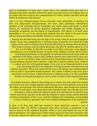 given in alternation. In most cases I have seen a few alternate doses give rise to a
pleasant perspiration, speedily followed by quiet sleep and recovery on waking. May we
not expect the same result at the commencement of Asiatic cholera, and thus arrest the
further development of the disease?
Apis is no less effectual against chronic diarrhœa, more particularly if resulting, not
from any deep-seated disorganizations, but from some permanent inflammatory
irritation of the intestinal mucous membrane, and which causes and fosters so much
distress, by rendering all normal digestion impossible and finally bringing on its
inseparable companion, the last degree of hypochondria. This misery is so much more
lamentable, as it is, so to say, forced upon mankind from the cradle to the grave by the
still prevailing and almost ineradicable delusion of cathartic medication.
Scarcely has the little being seen the light of the world, when the process of purgation
begins. Nurse, aunt, grandmamma, everybody, hasten to hush the cries which the rough
contact of the outer world[68] extorts from the little being, by forcing down its throat a
little laxative mixture, and the family-physician, who goes by fashion, approves of all
this. It is his habit, in after-life, to combat every little costiveness, every digestive
derangement, every incipient disease, by means of his cathartic mixture, and his skill is
considered proportionate to the quantity of stuff which the bowels expel under the
operation of his drugs. Laxative pills, rhubarb, glauber-salts, bitter-waters, aloes, gin,
etc., etc., are in every body's hands, and become an increasing necessity for millions. An
ancient prejudice decrees that, to permit a single day to pass by without stool, would be
to expose one's life to the greatest danger. Every year we see thousands rush to warm
and cold springs that have the reputation of being possessed with dissolvent and
cathartic properties. Those who cannot afford to go to the springs, use artificial mineral
water in order to accomplish similar purposes. Very seldom a disease is met with, that is
permitted to run its course without dissolvent or cathartic means. It is still a profitable
business to sell patent purgatives, such as cider in which a little magnesia has been
dissolved.
Everybody feels how offensive these things are to nature; how they attack the stomach
and bowels; how they derange digestion and nutrition; how slowly patients recover from
the effects of such drugs; how chronic abdominal affections, after having been eased for
a while by such drugs, soon return again with redoubled vigor; how the dose has to be
increased in order to obtain the same[69] result; how the intervals of relief becomes
shorter and shorter, and how, in the end, the stomach is totally ruined, and the abnormal
irritation and paralysis of this viscus, with the diarrhœa and constipation, corresponding
to these conditions, gradually lead to the complete derangement of the reproductive
process.
In spite of all this, long habit has secured to these pernicious customs a sort of
prescriptive right. The distress consequent upon them, increases in proportion as the
reactive powers of the organism decrease, which is more particularly the case in the
present generation. The suppression of these abuses has never been more necessary than
in our age. Indeed, the old proverb is again verified: "Where need is greatest, there help
 