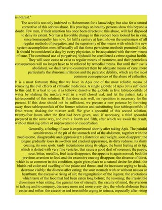 is nearest."
The world is not only indebted to Hahnemann for a knowledge, but also for a natural
corrective of this serious abuse. His provings on healthy persons show this beyond a
doubt. Few men, if their attention has once been directed to this abuse, will feel disposed
to deny its extent. Nor has a favorable change in this respect been looked for in vain,
since homœopathy has now, for half a century at least, shown the uselessness of all
regular methods of purgation, and the superiority of the means with which this new
system accomplishes most effectually all that those pernicious methods promised to do.
It should be considered a duty by every physician, to be acquainted with the new means
of cure. The continued use of purgatives[70]should be considered a crime against health.
They will soon cease to exist as regular means of treatment, and their pernicious
consequences will no longer have to be relieved by remedial means. But until their use is
abolished, we shall have to counteract them by adequate means of cure, more
particularly the abnormal irritation and the paralytic debility, which are the most
common consequences of the abuse of cathartics.
It is a most fortunate thing that we have in Apis one of the most reliable means of
removing the evil effects of cathartic medicines. A single globule of Apis 30 is sufficient
to this end. It is best to use it as follows: dissolve the globule in five tablespoonfuls of
water by shaking the mixture well in a well closed vial, and let the patient take a
tablespoonful of this solution. If this dose acts well, no repetition is necessary for the
present. If this dose should not be sufficient, we prepare a new potence by throwing
away three tablespoonfuls of the former solution and substituting four tablespoonfuls of
fresh water, shaking the mixture well. We give a spoonful of this second solution,
twenty-four hours after the first had been given, and, if necessary, a third spoonful
prepared in the same way, and even a fourth and fifth, after which we await the result,
without thinking either of improvement or exacerbation.
Generally, a feeling of ease is experienced shortly after taking Apis. The painful
sensitiveness of the pit of the stomach and of the abdomen, together with the
troublesome, disagreeable and oppressive[71] distention and weight, soon disappear; the
tongue gradually loses its swollen and cracked appearance, its dirty redness, its slimy
coating, its sore spots, tardy indentations along its edges, the burnt feeling at its tip,
which is dotted with very fine vesicles, that cause a good deal of soreness; the pappy,
sour, bitter, metallic, foul taste disappears; the appetite is again normal; both the
previous aversion to food and the excessive craving disappear; the absence of thirst,
which is so common in this condition, again gives place to a natural desire for drink, the
bluish-red color and swelling of the palate and throat, and the incessant urging to hawk,
decrease visibly: the distress after eating; the sour stomach with or without nausea or
heartburn; the excessive rising of air; the regurgitation of the ingesta; the eructations
which taste of the food that had been eaten long before; the yawning; the irresistible
drowsiness when sitting; the general loss of strength; the vacuity of mind, the aversion
to talking and to company, decrease more and more every day; the whole abdomen feels
easier and softer: the excessive and irresistible urging to urinate, especially after rising
 