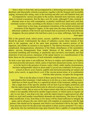 from a chair or from bed, and accompanied by a distressing nervousness, abates; the
diarrhœic and abnormally colored evacuations, together with the frequent and irresistible
urging, increased after eating, early in the morning and after sour and flatulent food, and
accompanied by various sore pains in the rectum, diminish more and more, and give
place to normal evacuations, first for days, next for weeks, although[72] they continue to
alternate more or less with constipation, or painful, insufficient, hard stool, until they
terminate sooner or later, according as the disease is more or less deep-seated, and had
lasted more or less long, in permanent restoration of the normal secretions and
excretions of the digestive organs. At the same time the many distresses which the
abnormal condition of the bowels and stomach had occasioned in the head and heart,
disappear; the poor patient who had been a prey to so many sufferings, feels like one
born again.
This is the general result, unless psoric, sycosic, syphilitic or vaccinine complications
should be present. Unfortunately the abuse of cathartics excites these miasms if they
exist in the organism, and at the same time prostrates the reactive powers of the
organism, and enables its enemies to rise against it. The distress becomes more and more
complicated; disorganizations, alterations of the fluids, disturbances of the assimilative
sphere, nervous derangements from simple illusions of the sentient sphere, and
occasional trembling and twitching, to spasmodic and convulsive movements, and final
extinction of nervous power, marasmus of the spinal marrow or a ramollissement of the
brain; these are the consequences of such miasmatic complications.
In such a case Apis alone is not sufficient. We have to employ such antidotes as Sulphur,
our most powerful anti-psoric which, unless it had been abused previously, never leaves
us in the lurch in the presence of psora; iodine which, under similar circumstances,
becomes indispensable wherever psora and[73] sycosis are combined; bichromate of
potash or fluoric acid, if psora, syphilis and mercurial poisoning are united; and
lastly, tartar emetic, or again fluoric acid, if the vaccine poison alone, or in combination
with the other poisons, occupies the foreground.
This is not the place to treat of these special forms of human distress, and to
individualize their treatment; I shall endeavor to do this on a more suitable occasion. I
shall have to limit myself here to a superficial sketch of the treatment, adding merely
that a single dose of the specific antidote will act best if given highly potentized, and
that the improvement should afterwards be allowed to progress as long as a trace of it
remains visible. But as soon as the improvement stops and an exacerbation sets in,
which is not speedily followed by another improvement, or which seems to require our
aid, we use Apis 3, one drop every day, until the improvement is again perceived, after
which we wait until another exacerbation demands our interference. One dose of Apis is
often insufficient; if not, from three to five doses will be found sufficient to mitigate the
pains, and to advance the cure which Apis will complete in conjunction with the high
potency that should not be repeated, and which is not interfered with by the Apis. What
more precious boon for the physician and patient in these serious moments? It is only a
physician who has instituted provings upon himself, that is capable of comprehending
 