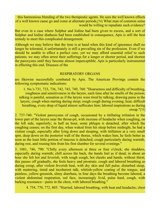 this harmonious blending of the two therapeutic agents. He sees the well known effects
of a well known cause go and come at alternate periods.[74] What man of common sense
would be willing to repudiate such evidence?
But even in a case where Sulphur and Iodine had been given to excess, and a sort of
Sulphur and Iodine diathesis had been established in consequence, Apis is still the best
remedy to meet this complicated derangement.
Although we may believe that the time is at hand when this kind of ignorance shall no
longer be tolerated, it unfortunately is still a prevailing sin of the profession. Even if we
should be unable to effect a perfect cure, yet we may afford essential relief to such
patients; we may often arrest their sufferings for a longer or shorter period, and shorten
the paroxysms until they become almost imperceptible. Apis is particularly instrumental
in effecting this end. Diseases of the
RESPIRATORY ORGANS
are likewise successfully combated by Apis. The American Provings contain the
following symptomatic indications:
1. No.'s 731, 733, 736, 742, 743, 749, 760: "Hoarseness and difficulty of breathing,
roughness and sensitiveness in the larynx, each time after he smells of the poison;
talking is painful, sensation as if the larynx were tired by talking; drawing pains in the
larynx; cough when starting during sleep; rough cough during evening; heat; difficult
breathing, every drop of liquid almost suffocates him; labored inspirations as during
croup."[75]
2. 737-740: "Violent paroxysms of cough, occasioned by a titillating irritation in the
lower part of the larynx near the throat-pit, with increase of headache when coughing, on
the left side, superiorly; in half an hour, some phlegm is detached, after which the
coughing ceases; on the first day, when waked from his sleep before midnight, he had a
violent cough, especially after lying down and sleeping, with titillation at a very small
spot, deep down on the posterior wall of the thorax, which wakes him; he feels better as
soon as the least little portion of mucous is detached; cough particularly during warmth,
during rest, and rousing him from his first slumber for several evenings."
3. 1081, 746, 790: "Chilly every afternoon at three or four o'clock; she shudders,
especially during warmth; chill across the back, the hands feel as if dead; in about an
hour she felt hot and feverish, with rough cough, hot cheeks and hands, without thirst;
this passes off gradually, she feels heavy and prostrate; cough and labored breathing as
during croup, after violent feverish heat, with dry skin and full pulse; disturbed sleep,
with muttering, timid and incoherent talk, whitish-yellow coating of the tongue, and
painless, yellow-greenish, slimy diarrhœa, in four days the breathing become labored, a
violent abdominal respiration, red face, increasingly livid, pulse hard, cough, with
barking resonance—pains in the chest, with labored breathing."
4. 754, 770, 772, 803: "Hurried, labored breathing, with heat and headache; chest
 